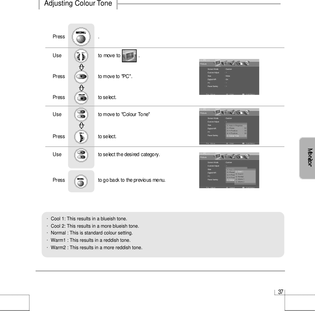 3 7・Cool 1: This results in a blueish tone.            ・Cool 2: This results in a more blueish tone.・Normal : This is standard colour setting.・Warm1 : This results in a reddish tone.       ・Warm2 : This results in a more reddish tone.Use                              to move to               .                  Press                           to move to &quot;PC&quot;. Press                           to select.Use                            to move to &quot;Colour Tone&quot;     Press                           to select.Use                            to select the desired category.    Press                           to go back to the previous menu.              Press                           .Adjusting Colour Tone