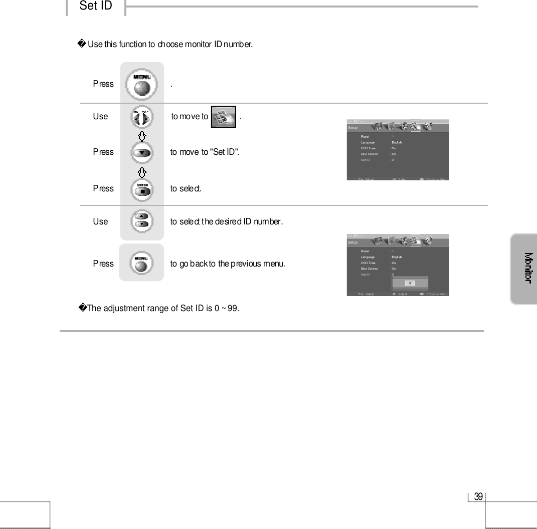 3 9Set IDUse this function to choose monitor ID number.The adjustment range of Set ID is 0 ~ 99. Use                              to move to               .                  Press                           to move to &quot;Set ID&quot;.   Press                           to select.   Use                            to select the desired ID number.   Press                           to go back to the previous menu.  Press                           .