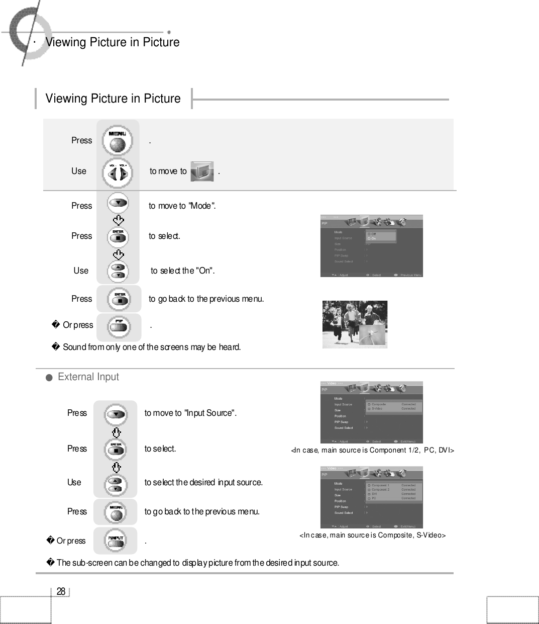 2 8・Viewing Picture in PictureViewing Picture in PictureOr press                           . Sound from only one of the screens may be heard.Use                              to move to               .                  Press                           to move to &quot;Mode&quot;.Press                           to select.                 Press                           .Use                             to select the &quot;On&quot;.Press                           to go back to the previous menu.    Or press                             . The sub-screen can be changed to display picture from the desired input source.Press                         to move to &quot;Input Source&quot;.Press                           to select.                 Use                             to select the desired input source.Press                         to go back to the previous menu.        ●External Input&lt;In case, main source is Component 1/2,  PC, DVI&gt;&lt;In case, main source is Composite, S-Video&gt;