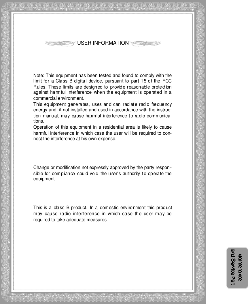 USER INFORMATIONNote: This equipment has been tested and found to comply with thelimit for  a Class  B digital  device,  pursuant to part 15 of the FCCRules. These limits are designed to provide reasonable protectionagainst harmful interference  when the equipment is operated in acommercial environment. This equipment generates,  uses and can radiate radio  frequencyenergy and, if not installed and used in accordance with the instruc-tion  manual, may  cause harmful interference to radio communica-tions. Operation of this equipment in a residential area is likely to causeharmful interference in which case the user will be required to con-nect the interference at his own expense.Change or modification not expressly approved by the party respon-sible for compliance could void  the user’s authority to operate theequipment.This is a class  B product. In a domestic  environment this productmay cause radio interference in which case the us er may berequired to take adequate measures.