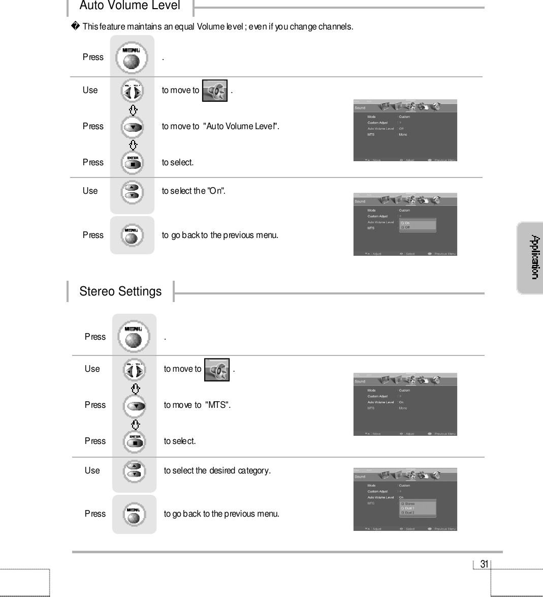 3 1Auto Volume LevelStereo SettingsUse                              to move to               .                  Press                           to move to  &quot;MTS&quot;. Press                           to select.                 Press                           .Use                             to select the desired category.Press                           to go back to the previous menu.                     This feature maintains an equal Volume level ; even if you change channels.Use                              to move to               .                  Press                          to move to  &quot;Auto Volume Level&quot;. Press                         to select.                 Press                           .Use                             to select the &quot;On&quot;.Press                          to go back to the previous menu.                     