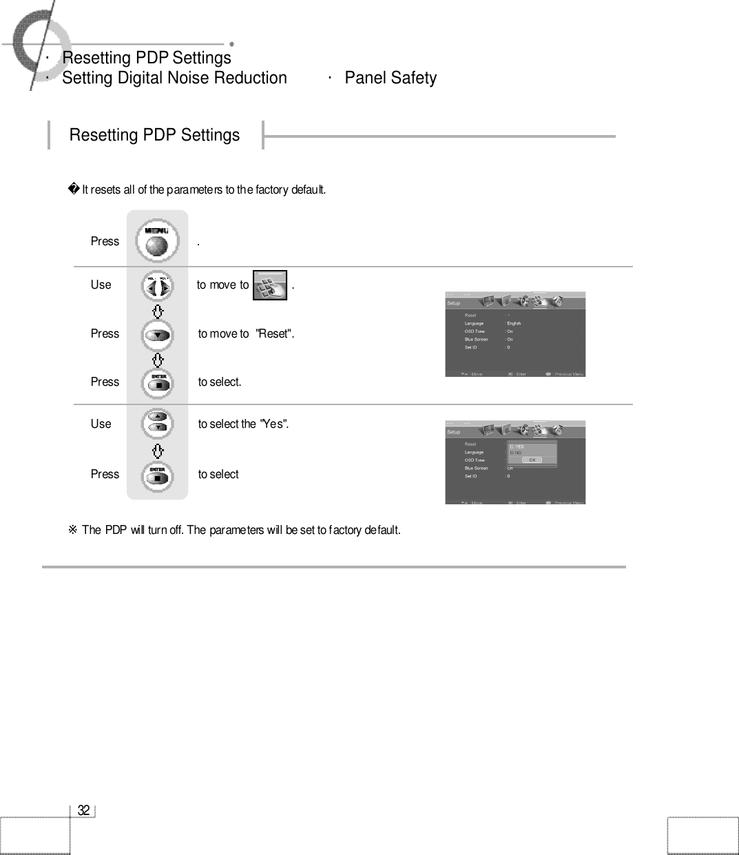 3 2・Resetting PDP Settings・Setting Digital Noise Reduction         ・Panel SafetyIt resets all of the parameters to the factory default.※The PDP will turn off. The parameters will be set to factory default.Use                              to move to               .                  Press                          to move to  &quot;Reset&quot;. Press                         to select.                 Press                           .Use                            to select the &quot;Yes&quot;.Press                           to select             Resetting PDP Settings