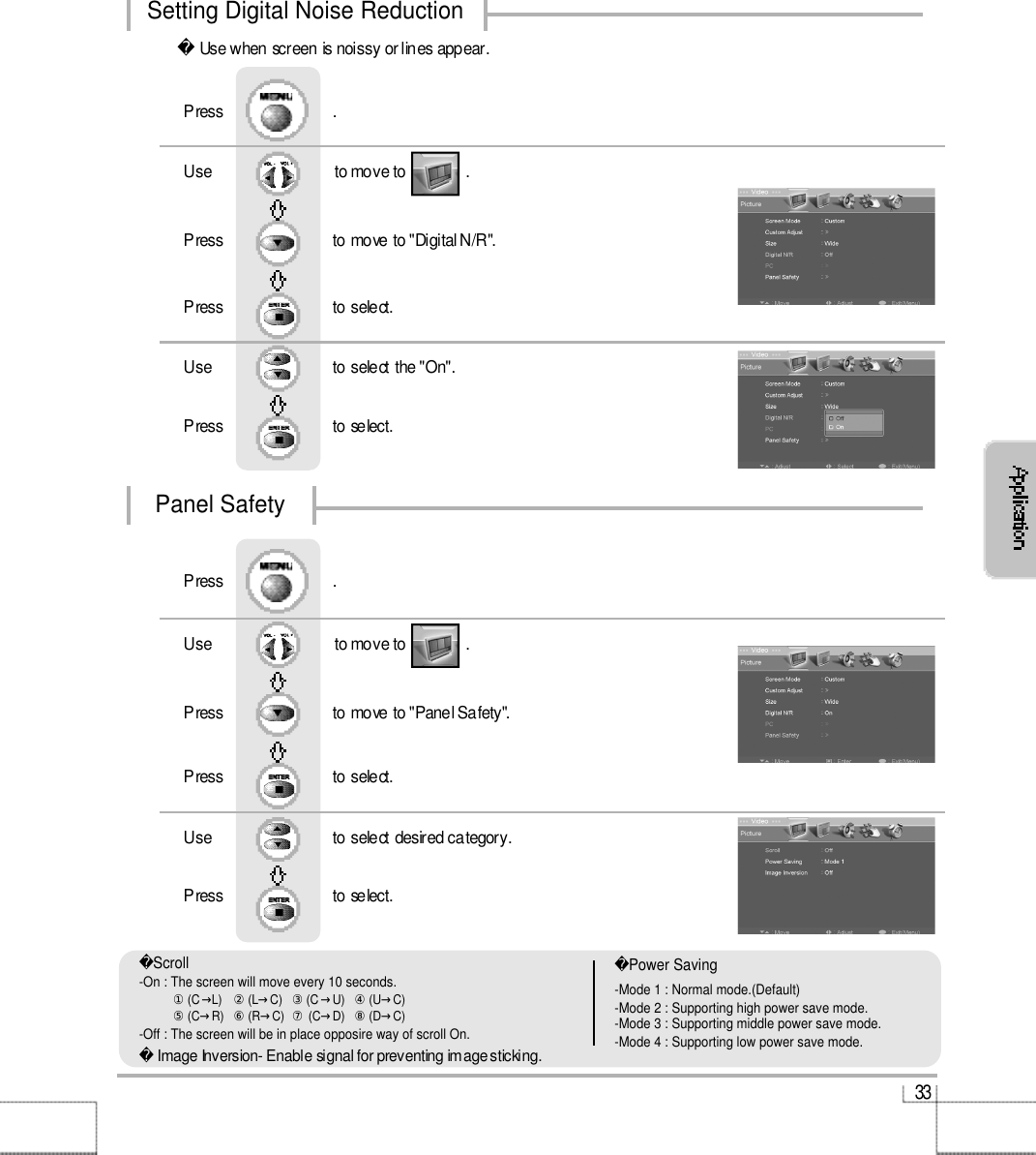 3 3Use when screen is noissy or lines appear.Use                              to move to               .                  Press                           to move to &quot;Digital N/R&quot;. Press                           to select.Use                            to select the &quot;On&quot;.   Press                          to select.Press                           .Use                              to move to               .                  Press                           to move to &quot;Panel Safety&quot;. Press                           to select.Use                            to select desired category.   Press                          to select.Press                           .Setting Digital Noise ReductionPanel SafetyImage Inversion- Enable signal for preventing image sticking.Scroll-On : The screen will move every 10 seconds. ①(C→L)   ②(L→C)   ③(C→U)   ④(U→C) ⑤(C→R)  ⑥(R→C)  ⑦(C→D)   ⑧(D→C) -Off : The screen will be in place opposire way of scroll On.Power Saving-Mode 1 : Normal mode.(Default)-Mode 2 : Supporting high power save mode.-Mode 3 : Supporting middle power save mode.-Mode 4 : Supporting low power save mode.