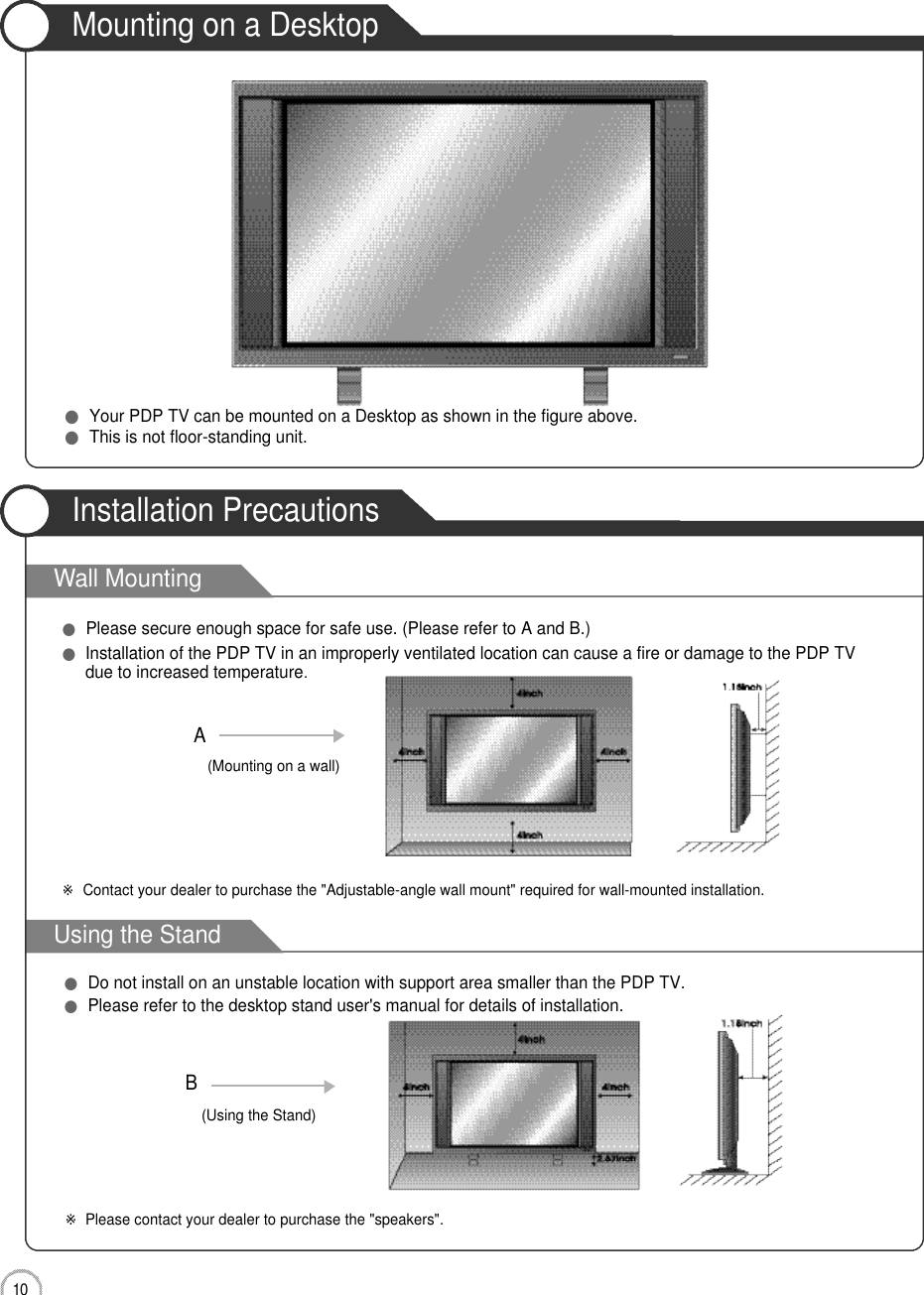 1 0User Guidance InformationWall MountingUsing the StandMounting on a DesktopInstallation Precautions●Your PDP TV can be mounted on a Desktop as shown in the figure above.●This is not floor-standing unit.●Please secure enough space for safe use. (Please refer to A and B.)●Installation of the PDP TV in an improperly ventilated location can cause a fire or damage to the PDP TVdue to increased temperature.(Using the Stand)B(Mounting on a wall)A●Do not install on an unstable location with support area smaller than the PDP TV.●Please refer to the desktop stand user&apos;s manual for details of installation.※Contact your dealer to purchase the &quot;Adjustable-angle wall mount&quot; required for wall-mounted installation.※Please contact your dealer to purchase the &quot;speakers&quot;.