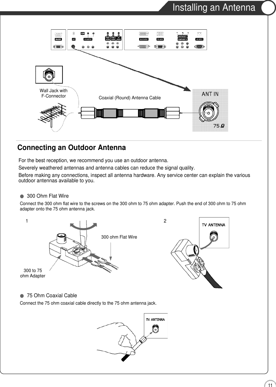 1 1User Guidance InformationInstalling an AntennaFor the best reception, we recommend you use an outdoor antenna.Severely weathered antennas and antenna cables can reduce the signal quality.Before making any connections, inspect all antenna hardware. Any service center can explain the variousoutdoor antennas available to you.Wall Jack withF-Connector Coaxial (Round) Antenna CableConnecting an Outdoor Antenna300 to 75ohm Adapter  ●300 Ohm Flat WireConnect the 300 ohm flat wire to the screws on the 300 ohm to 75 ohm adapter. Push the end of 300 ohm to 75 ohm adapter onto the 75 ohm antenna jack.●75 Ohm Coaxial CableConnect the 75 ohm coaxial cable directly to the 75 ohm antenna jack.300 ohm Flat Wire21