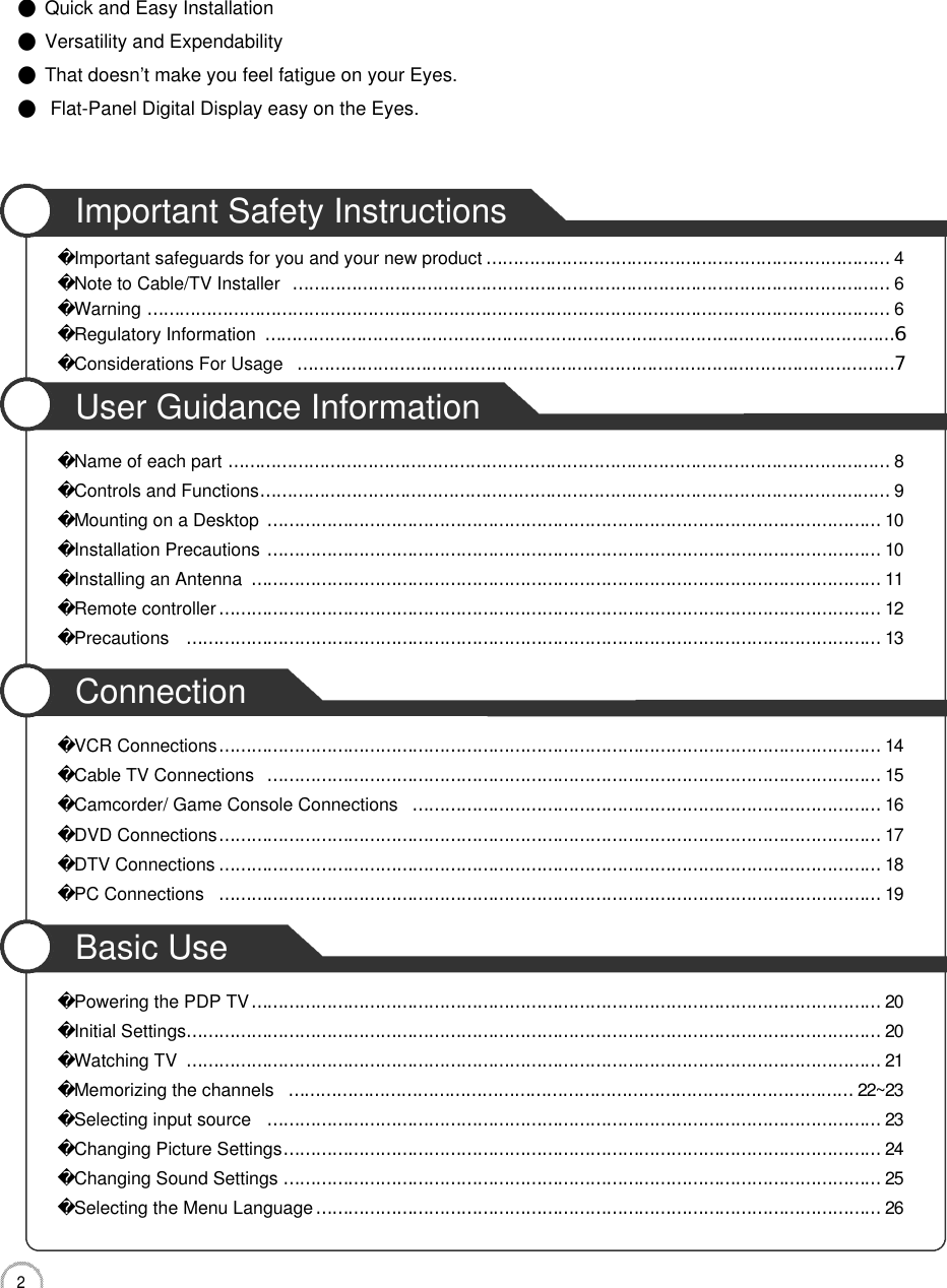 2CONTENTSImportant Safety InstructionsImportant safeguards for you and your new product…………………………………………………………………4Note to Cable/TV Installer…………………………………………………………………………………………………6Warning…………………………………………………………………………………………………………………………6Regulatory Information………………………………………………………………………………………………………6Considerations For Usage…………………………………………………………………………………………………7User Guidance InformationName of each part……………………………………………………………………………………………………………8Controls and Functions………………………………………………………………………………………………………9Mounting on a Desktop……………………………………………………………………………………………………1 0Installation Precautions……………………………………………………………………………………………………1 0Installing an Antenna………………………………………………………………………………………………………1 1Remote controller……………………………………………………………………………………………………………1 2Precautions …………………………………………………………………………………………………………………1 3ConnectionVCR Connections……………………………………………………………………………………………………………1 4Cable TV Connections……………………………………………………………………………………………………1 5Camcorder/ Game Console Connections……………………………………………………………………………1 6DVD Connections……………………………………………………………………………………………………………1 7DTV Connections……………………………………………………………………………………………………………1 8PC Connections……………………………………………………………………………………………………………1 9Basic UsePowering the PDP TV………………………………………………………………………………………………………2 0Initial Settings…………………………………………………………………………………………………………………2 0Watching TV…………………………………………………………………………………………………………………2 1Memorizing the channels……………………………………………………………………………………………2 2 ~ 2 3Selecting input source……………………………………………………………………………………………………2 3Changing Picture Settings…………………………………………………………………………………………………2 4Changing Sound Settings…………………………………………………………………………………………………2 5Selecting the Menu Language……………………………………………………………………………………………2 6●Quick and Easy Installation●Versatility and Expendability●That doesn’t make you feel fatigue on your Eyes.●Flat-Panel Digital Display easy on the Eyes.