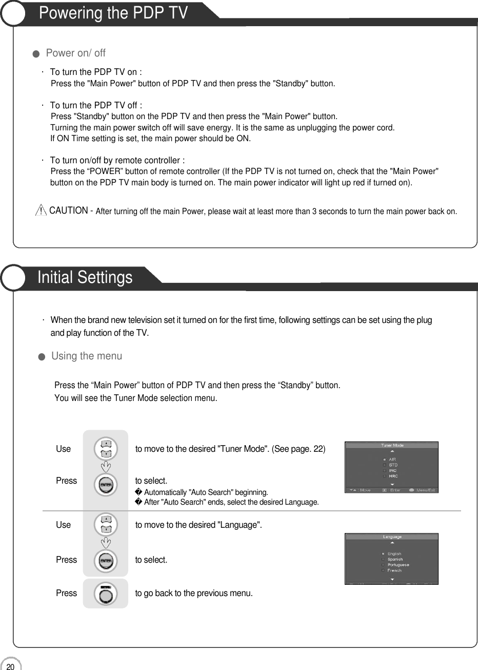 Initial Settings2 0Powering the PDP TV●Power on/ off・To turn the PDP TV on :Press the &quot;Main Power&quot; button of PDP TV and then press the &quot;Standby&quot; button. ・To turn the PDP TV off :Press &quot;Standby&quot; button on the PDP TV and then press the &quot;Main Power&quot; button.Turning the main power switch off will save energy. It is the same as unplugging the power cord.If ON Time setting is set, the main power should be ON. ・To turn on/off by remote controller :Press the “POWER” button of remote controller (If the PDP TV is not turned on, check that the &quot;Main Power&quot; button on the PDP TV main body is turned on. The main power indicator will light up red if turned on).CAUTION - After turning off the main Power, please wait at least more than 3 seconds to turn the main power back on.Basic UsePress the “Main Power” button of PDP TV and then press the “Standby” button.You will see the Tuner Mode selection menu.●Using the menu・When the brand new television set it turned on for the first time, following settings can be set using the plug and play function of the TV.Use                              to move to the desired &quot;Tuner Mode&quot;. (See page. 22)Press                           to select.                 Use                              to move to the desired &quot;Language&quot;.Press                           to select.      Press                           to go back to the previous menu.           Automatically &quot;Auto Search&quot; beginning.After &quot;Auto Search&quot; ends, select the desired Language.