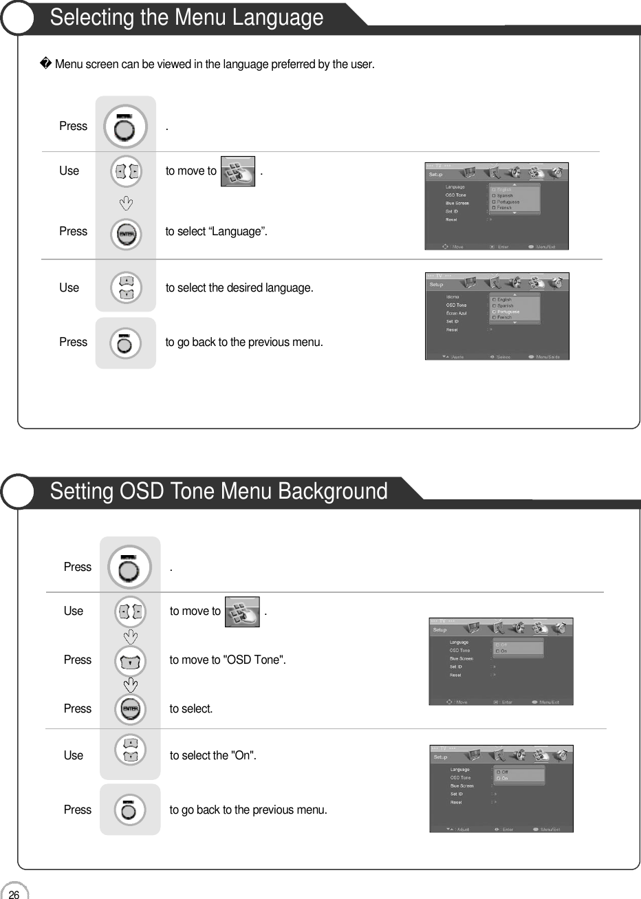 2 6Selecting the Menu LanguageSetting OSD Tone Menu BackgroundBasic UseMenu screen can be viewed in the language preferred by the user.Use                              to move to               .                  Press                           to select “Language”.                 Press                           .Use                              to select the desired language.Press                           to go back to the previous menu.                    Use                              to move to               .                  Press                           to move to &quot;OSD Tone&quot;.    Press                           to select.                 Press                           .Use                              to select the &quot;On&quot;.Press                           to go back to the previous menu.                    