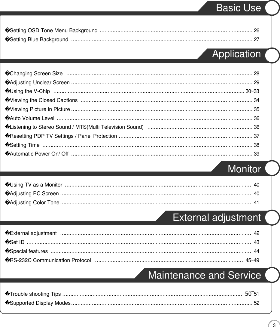 3CONTENTSBasic UseSetting OSD Tone Menu Background……………………………………………………………………………………2 6Setting Blue Background……………………………………………………………………………………………………2 7ApplicationChanging Screen Size………………………………………………………………………………………………………2 8Adjusting Unclear Screen……………………………………………………………………………………………………2 9Using the V-Chip…………………………………………………………………………………………………………3 0 ~ 3 3Viewing the Closed Captions………………………………………………………………………………………………3 4Viewing Picture in Picture……………………………………………………………………………………………………3 5Auto Volume Level……………………………………………………………………………………………………………3 6Listening to Stereo Sound / MTS(Multi Television Sound)…………………………………………………………3 6Resetting PDP TV Settings / Panel Protection…………………………………………………………………………3 7Setting Time……………………………………………………………………………………………………………………3 8Automatic Power On/ Off ……………………………………………………………………………………………………3 9MonitorUsing TV as a Monitor………………………………………………………………………………………………………4 0Adjusting PC Screen…………………………………………………………………………………………………………4 0Adjusting Color Tone…………………………………………………………………………………………………………4 1External adjustmentExternal adjustment…………………………………………………………………………………………………………4 2Set ID……………………………………………………………………………………………………………………………4 3Special features………………………………………………………………………………………………………………4 4RS-232C Communication Protocol…………………………………………………………………………………4 5 ~ 4 9Maintenance and ServiceTrouble shooting Tips……………………………………………………………………………………………………5󰚟0󰚟󰛽5 1Supported Display Modes……………………………………………………………………………………………………5 2