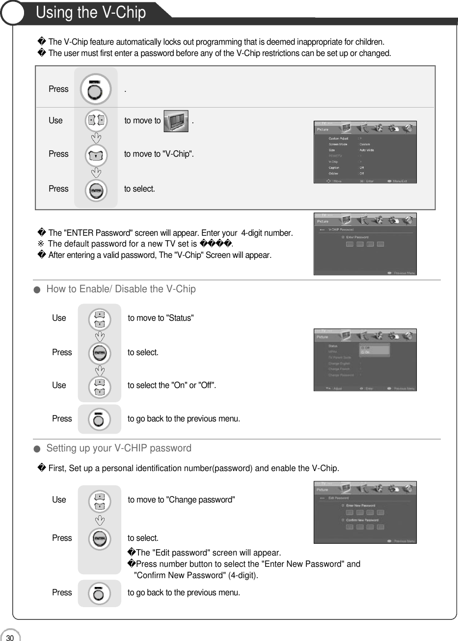 Application3 0Using the V-ChipThe V-Chip feature automatically locks out programming that is deemed inappropriate for children. The user must first enter a password before any of the V-Chip restrictions can be set up or changed.The &quot;ENTER Password&quot; screen will appear. Enter your  4-digit number.※The default password for a new TV set is. 󰚟After entering a valid password, The &quot;V-Chip&quot; Screen will appear.First, Set up a personal identification number(password) and enable the V-Chip.The &quot;Edit password&quot; screen will appear.Press number button to select the &quot;Enter New Password&quot; and &quot;Confirm New Password&quot; (4-digit).Use                              to move to               .                  Press                           to move to &quot;V-Chip&quot;.Press                           to select.                 Press                           .●How to Enable/ Disable the V-Chip●Setting up your V-CHIP passwordUse                              to move to &quot;Status&quot;Press                           to select.                 Use                             to select the &quot;On&quot; or &quot;Off&quot;.Press                           to go back to the previous menu.        Use                              to move to &quot;Change password&quot;Press                           to select.                 Press                           to go back to the previous menu.        