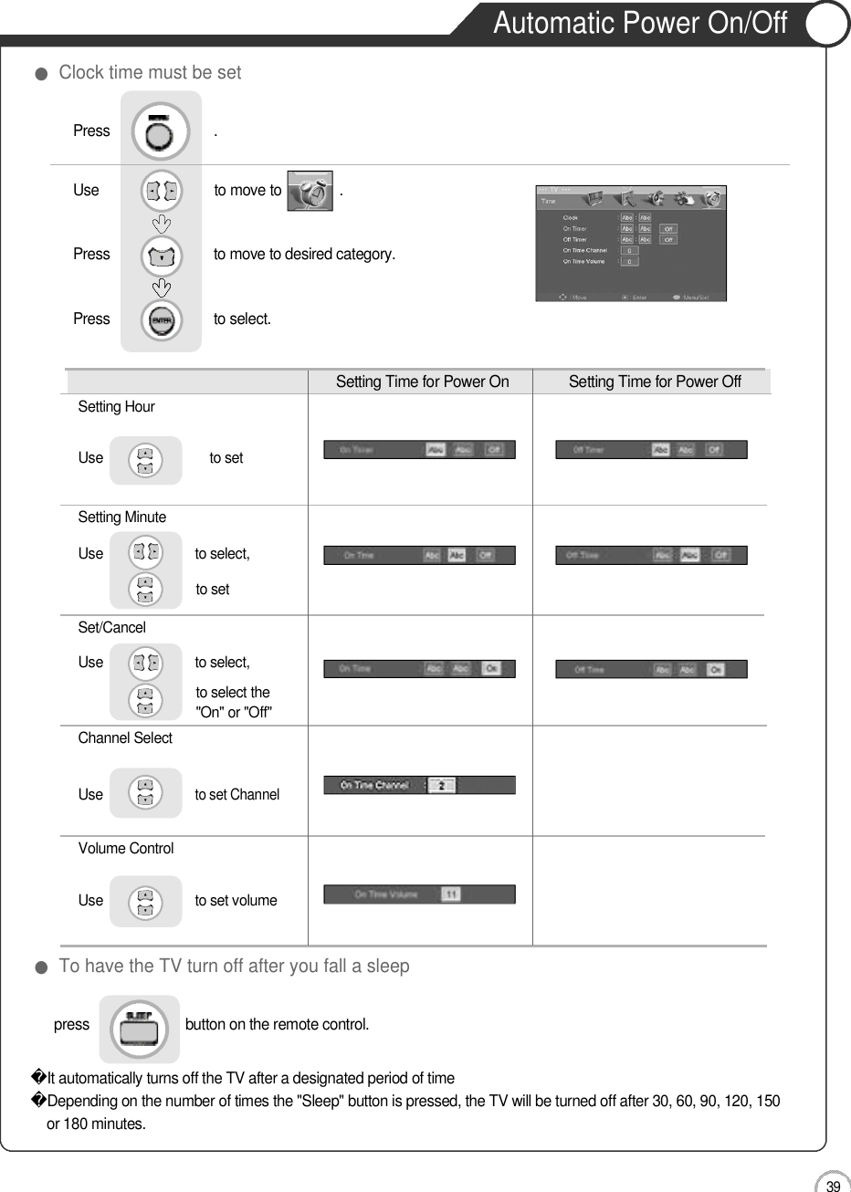 Application3 9Automatic Power On/OffSetting Time for Power On  Setting Time for Power OffSetting HourUse                             to setSetting MinuteUse                         to select, to setS e t / C a n c e lUse                         to select, to select the&quot;On&quot; or &quot;Off&quot;Channel SelectU s eto set ChannelVolume ControlUse                         to set volume press                         button on the remote control. It automatically turns off the TV after a designated period of timeDepending on the number of times the &quot;Sleep&quot; button is pressed, the TV will be turned off after 30, 60, 90, 120, 150or 180 minutes. ●To have the TV turn off after you fall a sleep●Clock time must be setUse                              to move to               .                  Press                           to move to desired category. Press                           to select.                 Press                           .