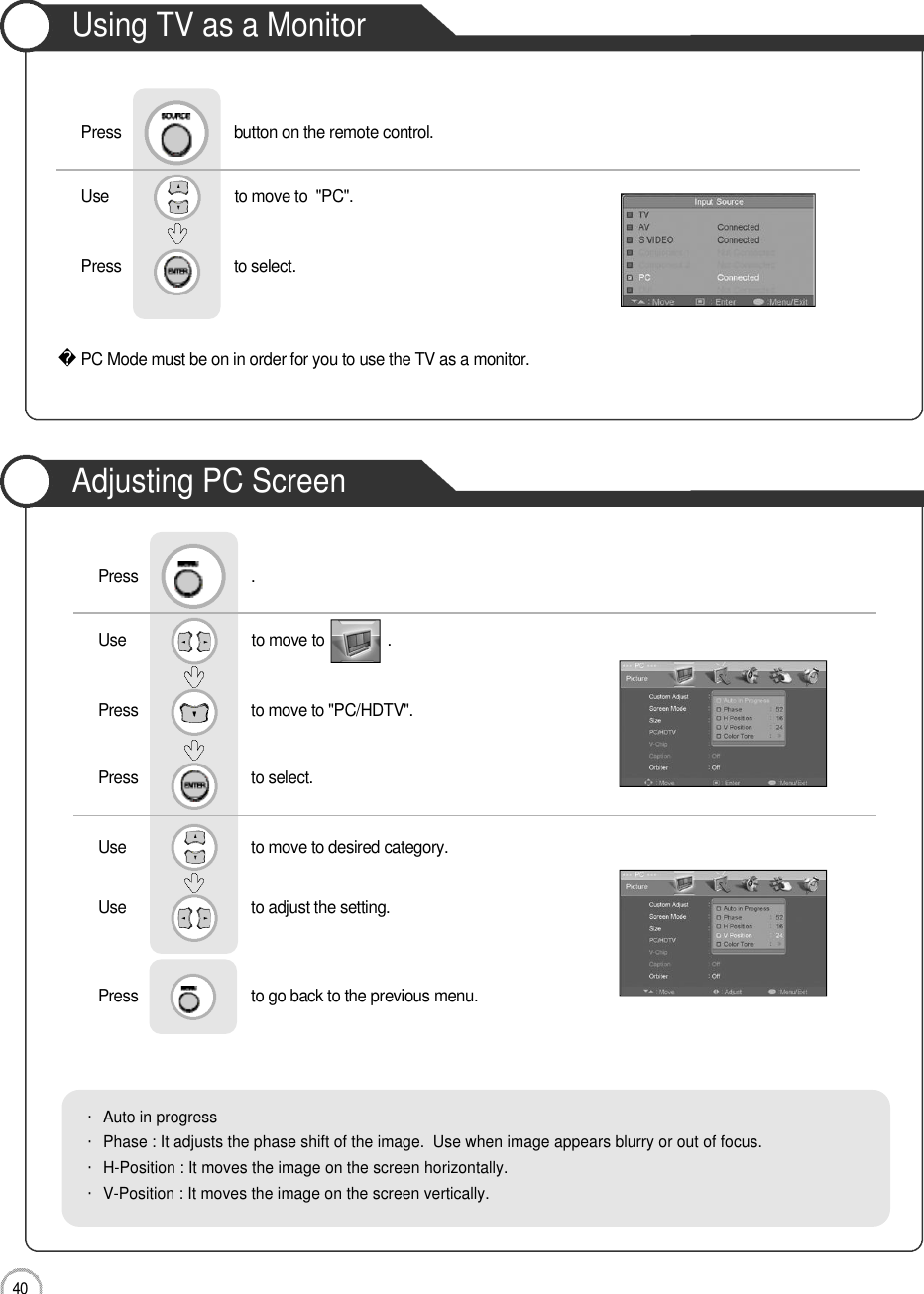 Monitor4 0Using TV as a MonitorAdjusting PC ScreenUse                              to move to               .                  Press                           to move to &quot;PC/HDTV&quot;. Press                           to select.Use                            to move to desired category.   Use                            to adjust the setting.Press                           to go back to the previous menu.      Press                           .・Auto in progress・Phase : It adjusts the phase shift of the image.  Use when image appears blurry or out of focus.・H-Position : It moves the image on the screen horizontally.・V-Position : It moves the image on the screen vertically.PC Mode must be on in order for you to use the TV as a monitor.Using TV as a MonitorUse                              to move to  &quot;PC&quot;.                  Press                           to select. Press                           button on the remote control.