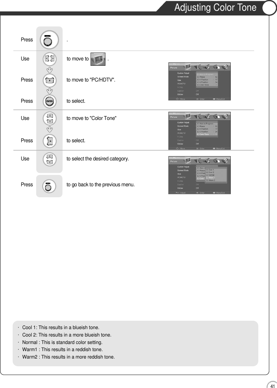 Adjusting Color Tone4 1MonitorUse                              to move to               .                  Press                           to move to &quot;PC/HDTV&quot;. Press                           to select.Use                            to move to &quot;Color Tone&quot;     Press                           to select.Use                            to select the desired category.    Press                           to go back to the previous menu.             Press                           .・Cool 1: This results in a blueish tone.            ・Cool 2: This results in a more blueish tone.・Normal : This is standard color setting.・Warm1 : This results in a reddish tone.       ・Warm2 : This results in a more reddish tone.