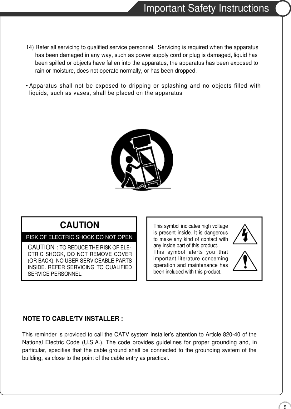 5Safety PrecautionsImportant Safety InstructionsCAUTIONRISK OF ELECTRIC SHOCK DO NOT OPENCAUTION :TO REDUCE THE RISK OF ELE-CTRIC  SHOCK,  DO  NOT REMOVE COVER(OR BACK). NO USER SERVICEABLE PARTSINSIDE. REFER SERVICING  TO QUALIFIEDSERVICE PERSONNEL.This symbol indicates high voltageis present inside. It is dangerousto make any kind of contact withany inside part of this product.This  symbol  alerts  you  thatimportant literature concemingoperation and maintenance hasbeen included with this product.14) Refer all servicing to qualified service personnel.  Servicing is required when the apparatus has been damaged in any way, such as power supply cord or plug is damaged, liquid hasbeen spilled or objects have fallen into the apparatus, the apparatus has been exposed torain or moisture, does not operate normally, or has been dropped.• Apparatus  shall  not  be  exposed to  dripping  or  splashing  and  no  objects  filled  withliquids, such as vases, shall be placed on the apparatusThis reminder is provided to call the CATV system installer’s attention to Article 820-40 of theNational Electric  Code  (U.S.A.). The code provides  guidelines for  proper  grounding  and, inparticular, specifies that the cable ground shall be connected to the grounding system of thebuilding, as close to the point of the cable entry as practical.NOTE TO CABLE/TV INSTALLER :