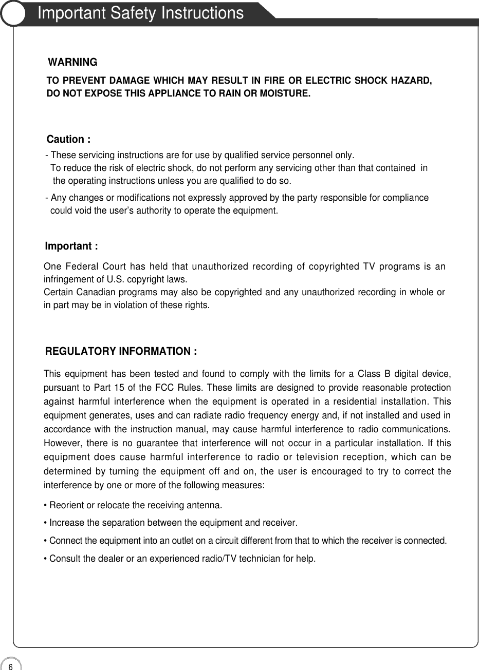 6Safety PrecautionsImportant Safety InstructionsOne  Federal  Court  has held that  unauthorized  recording of  copyrighted TV programs is aninfringement of U.S. copyright laws.Certain Canadian programs may also be copyrighted and any unauthorized recording in whole orin part may be in violation of these rights.Important :This equipment has been tested and found to comply with the  limits for a  Class B digital  device,pursuant to Part 15 of the FCC Rules. These limits are designed to provide reasonable protectionagainst harmful interference when the  equipment  is  operated in  a  residential installation. Thisequipment generates, uses and can radiate radio frequency energy and, if not installed and used inaccordance with the instruction manual, may cause harmful interference to radio communications.However,  there  is no  guarantee that interference will  not occur  in  a particular  installation.  If thisequipment does cause  harmful  interference  to  radio or television reception, which  can bedetermined  by turning the  equipment  off  and  on, the  user is  encouraged  to try  to  correct  theinterference by one or more of the following measures:• Reorient or relocate the receiving antenna.• Increase the separation between the equipment and receiver.• Connect the equipment into an outlet on a circuit different from that to which the receiver is connected.• Consult the dealer or an experienced radio/TV technician for help.REGULATORY INFORMATION :- These servicing instructions are for use by qualified service personnel only.  To reduce the risk of electric shock, do not perform any servicing other than that contained  in the operating instructions unless you are qualified to do so.- Any changes or modifications not expressly approved by the party responsible for compliance could void the user’s authority to operate the equipment.Caution :TO PREVENT DAMAGE WHICH MAY RESULT IN FIRE OR ELECTRIC SHOCK HAZARD,DO NOT EXPOSE THIS APPLIANCE TO RAIN OR MOISTURE.WARNING