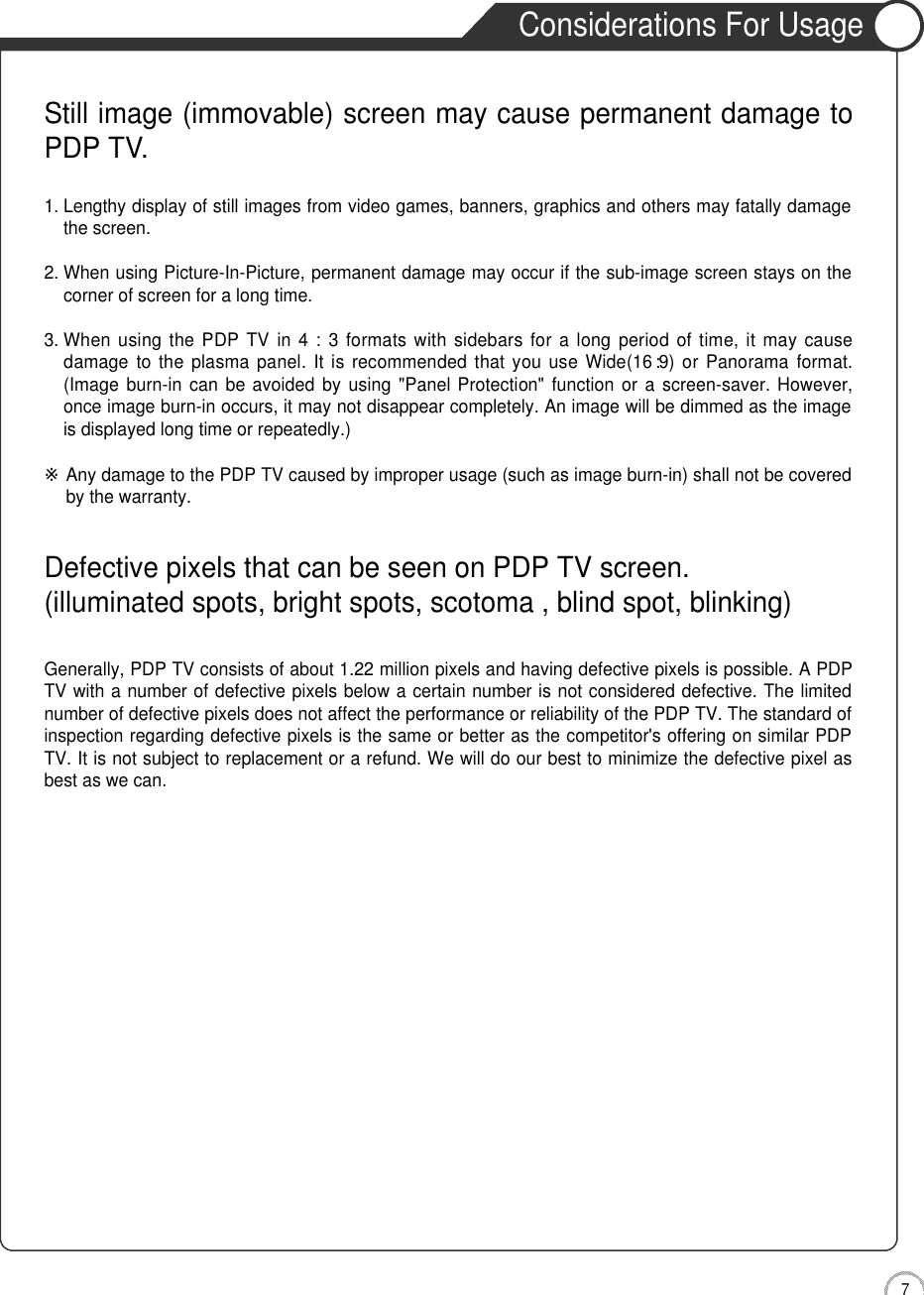 7Safety PrecautionsConsiderations For UsageStill image (immovable) screen may cause permanent damage toPDP TV.1. Lengthy display of still images from video games, banners, graphics and others may fatally damagethe screen.2. When using Picture-In-Picture, permanent damage may occur if the sub-image screen stays on thecorner of screen for a long time.3. When using the PDP  TV in  4 : 3  formats with  sidebars for  a long  period  of time, it  may causedamage to  the plasma  panel.  It is  recommended that you  use Wide(16 :9)  or Panorama  format.(Image burn-in  can be avoided by  using  &quot;Panel Protection&quot; function  or a  screen-saver. However,once image burn-in occurs, it may not disappear completely. An image will be dimmed as the imageis displayed long time or repeatedly.)※Any damage to the PDP TV caused by improper usage (such as image burn-in) shall not be coveredby the warranty.Defective pixels that can be seen on PDP TV screen.(illuminated spots, bright spots, scotoma , blind spot, blinking)Generally, PDP TV consists of about 1.22 million pixels and having defective pixels is possible. A PDPTV with a number of defective pixels below a certain number is not considered defective. The limitednumber of defective pixels does not affect the performance or reliability of the PDP TV. The standard ofinspection regarding defective pixels is the same or better as the competitor&apos;s offering on similar PDPTV. It is not subject to replacement or a refund. We will do our best to minimize the defective pixel asbest as we can.