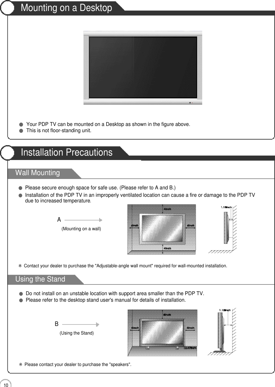 1 0User Guidance InformationWall MountingUsing the StandMounting on a DesktopInstallation Precautions●Your PDP TV can be mounted on a Desktop as shown in the figure above.●This is not floor-standing unit.●Please secure enough space for safe use. (Please refer to A and B.)●Installation of the PDP TV in an improperly ventilated location can cause a fire or damage to the PDP TVdue to increased temperature.(Using the Stand)B(Mounting on a wall)A●Do not install on an unstable location with support area smaller than the PDP TV.●Please refer to the desktop stand user&apos;s manual for details of installation.※Contact your dealer to purchase the &quot;Adjustable-angle wall mount&quot; required for wall-mounted installation.※Please contact your dealer to purchase the &quot;speakers&quot;.