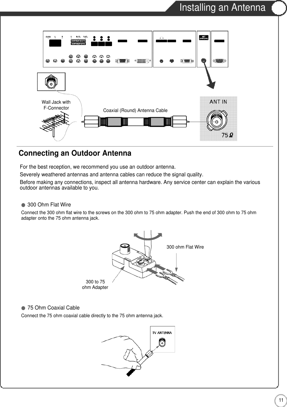 1 1User Guidance InformationInstalling an AntennaFor the best reception, we recommend you use an outdoor antenna.Severely weathered antennas and antenna cables can reduce the signal quality.Before making any connections, inspect all antenna hardware. Any service center can explain the variousoutdoor antennas available to you.Wall Jack withF-Connector300 to 75ohm Adapter  Coaxial (Round) Antenna CableConnecting an Outdoor Antenna●300 Ohm Flat WireConnect the 300 ohm flat wire to the screws on the 300 ohm to 75 ohm adapter. Push the end of 300 ohm to 75 ohm adapter onto the 75 ohm antenna jack.●75 Ohm Coaxial CableConnect the 75 ohm coaxial cable directly to the 75 ohm antenna jack.300 ohm Flat Wire