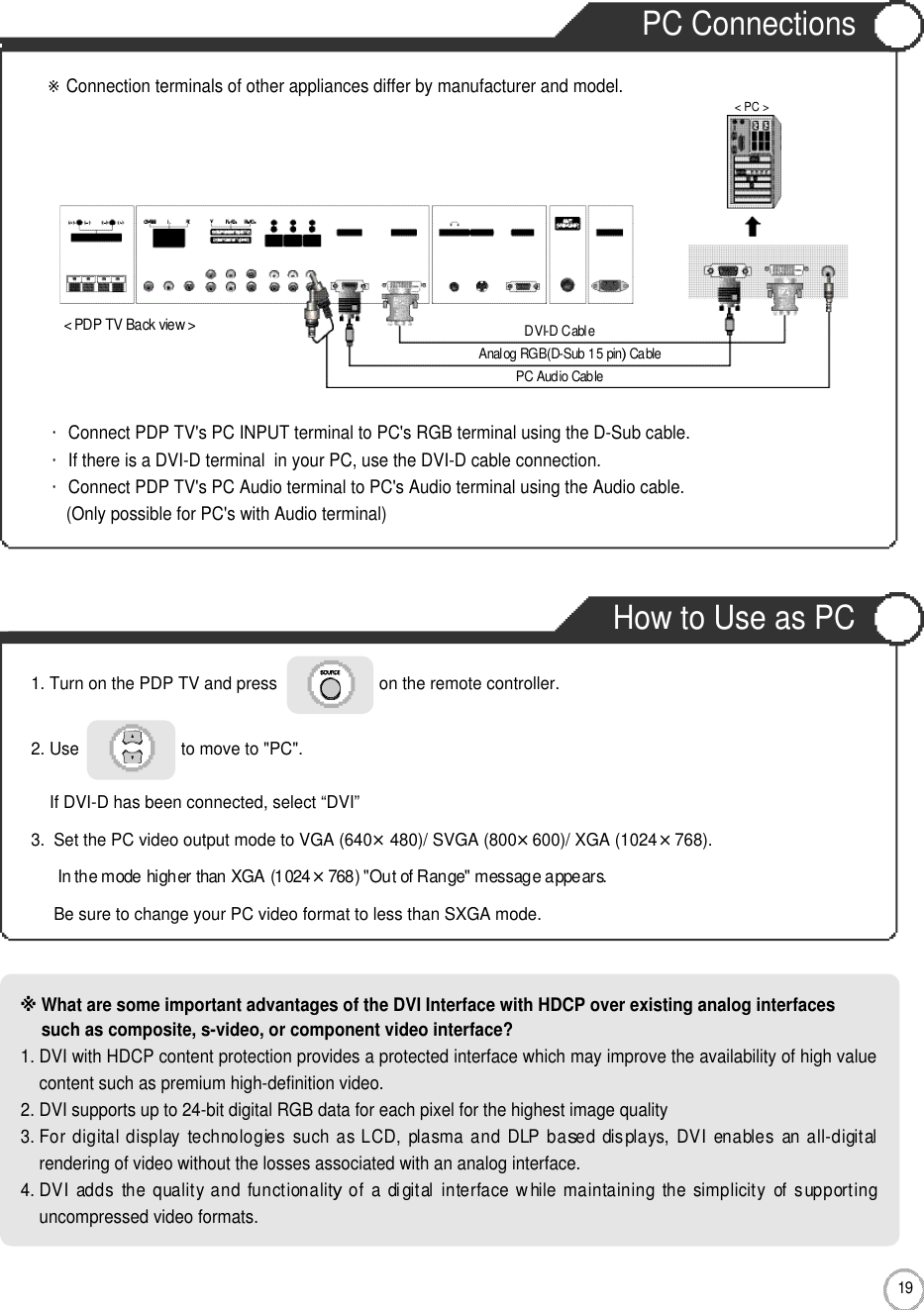 PC ConnectionsHow to Use as PCPC Connections1 9Connection・Connect PDP TV&apos;s PC INPUT terminal to PC&apos;s RGB terminal using the D-Sub cable.・If there is a DVI-D terminal  in your PC, use the DVI-D cable connection.・Connect PDP TV&apos;s PC Audio terminal to PC&apos;s Audio terminal using the Audio cable.(Only possible for PC&apos;s with Audio terminal)※What are some important advantages of the DVI Interface with HDCP over existing analog interfacessuch as composite, s-video, or component video interface?1. DVI with HDCP content protection provides a protected interface which may improve the availability of high valuecontent such as premium high-definition video.2. DVI supports up to 24-bit digital RGB data for each pixel for the highest image quality3. For digital display  technologies  such as LCD,  plasma and  DLP based  displays, DVI  enables  an all-digitalrendering of video without the losses associated with an analog interface.4. DVI  adds  the quality and functionality of  a  digital interface while maintaining  the simplicity  of supportinguncompressed video formats.1. Turn on the PDP TV and press                      on the remote controller.2. Use                      to move to &quot;PC&quot;.If DVI-D has been connected, select “DVI”3.  Set the PC video output mode to VGA (640×480)/ SVGA (800×600)/ XGA (1024×768).In the mode higher than XGA (1024×768) &quot;Out of Range&quot; message appears.Be sure to change your PC video format to less than SXGA mode.  &lt; PDP TV Back view &gt;※Connection terminals of other appliances differ by manufacturer and model.PC Audio CableAnalog RGB(D-Sub 15 pin) CableDVI-D Cable&lt; PC &gt;