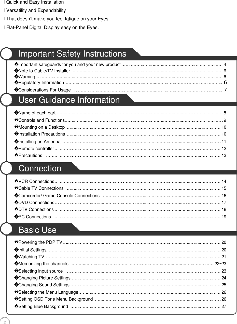 2CONTENTSImportant Safety InstructionsImportant safeguards for you and your new product…………………………………………………………………4Note to Cable/TV Installer…………………………………………………………………………………………………6Warning…………………………………………………………………………………………………………………………6Regulatory Information………………………………………………………………………………………………………6Considerations For Usage…………………………………………………………………………………………………7User Guidance InformationName of each part……………………………………………………………………………………………………………8Controls and Functions………………………………………………………………………………………………………9Mounting on a Desktop……………………………………………………………………………………………………1 0Installation Precautions……………………………………………………………………………………………………1 0Installing an Antenna………………………………………………………………………………………………………1 1Remote controller……………………………………………………………………………………………………………1 2Precautions …………………………………………………………………………………………………………………1 3ConnectionVCR Connections……………………………………………………………………………………………………………1 4Cable TV Connections……………………………………………………………………………………………………1 5Camcorder/ Game Console Connections……………………………………………………………………………1 6DVD Connections……………………………………………………………………………………………………………1 7DTV Connections……………………………………………………………………………………………………………1 8PC Connections……………………………………………………………………………………………………………1 9Basic UsePowering the PDP TV………………………………………………………………………………………………………2 0Initial Settings…………………………………………………………………………………………………………………2 0Watching TV…………………………………………………………………………………………………………………2 1Memorizing the channels……………………………………………………………………………………………2 2 ~ 2 3Selecting input source……………………………………………………………………………………………………2 3Changing Picture Settings…………………………………………………………………………………………………2 4Changing Sound Settings…………………………………………………………………………………………………2 5Selecting the Menu Language……………………………………………………………………………………………2 6Setting OSD Tone Menu Background…………………………………………………………………………………2 6Setting Blue Background…………………………………………………………………………………………………2 7l Quick and Easy InstallationlVersatility and ExpendabilitylThat doesn’t make you feel fatigue on your Eyes.lFlat-Panel Digital Display easy on the Eyes.