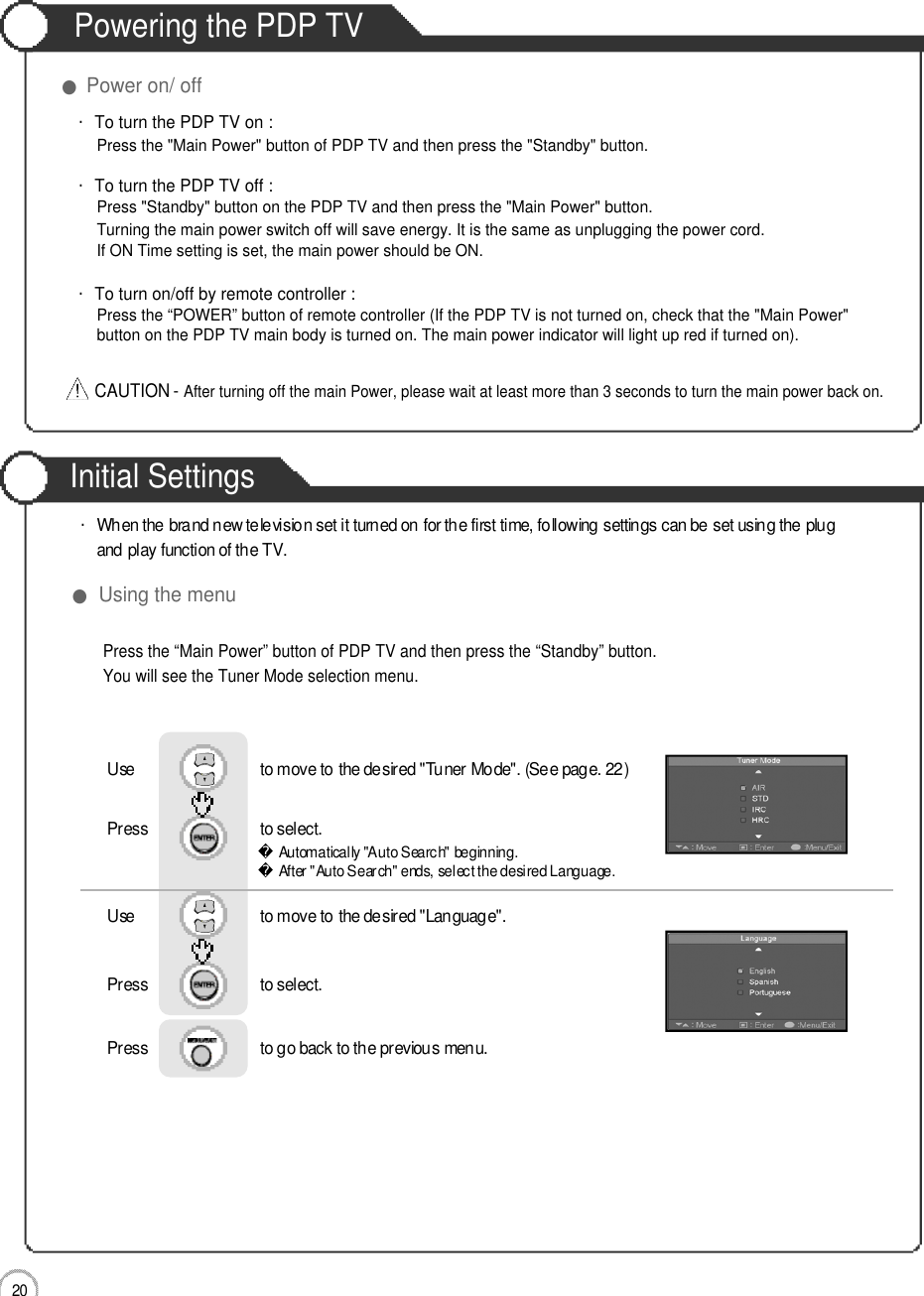 Initial Settings2 0Powering the PDP TV●Power on/ off・To turn the PDP TV on :Press the &quot;Main Power&quot; button of PDP TV and then press the &quot;Standby&quot; button. ・To turn the PDP TV off :Press &quot;Standby&quot; button on the PDP TV and then press the &quot;Main Power&quot; button.Turning the main power switch off will save energy. It is the same as unplugging the power cord.If ON Time setting is set, the main power should be ON. ・To turn on/off by remote controller :Press the “POWER” button of remote controller (If the PDP TV is not turned on, check that the &quot;Main Power&quot; button on the PDP TV main body is turned on. The main power indicator will light up red if turned on).CAUTION - After turning off the main Power, please wait at least more than 3 seconds to turn the main power back on.Basic UsePress the “Main Power” button of PDP TV and then press the “Standby” button.You will see the Tuner Mode selection menu.●Using the menu・When the brand new television set it turned on for the first time, following settings can be set using the plug and play function of the TV.Use                              to move to the desired &quot;Tuner Mode&quot;. (See page. 22)Press                           to select.                 Use                              to move to the desired &quot;Language&quot;.Press                           to select.      Press                           to go back to the previous menu.           Automatically &quot;Auto Search&quot; beginning.After &quot;Auto Search&quot; ends, select the desired Language.