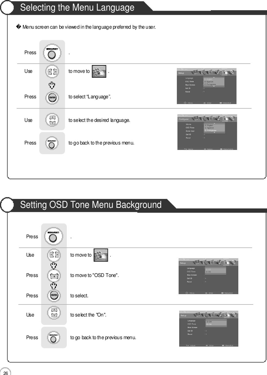 2 6Selecting the Menu LanguageSetting OSD Tone Menu BackgroundBasic UseMenu screen can be viewed in the language preferred by the user.Use                              to move to               .                  Press                           to select “Language”.                 Press                           .Use                              to select the desired language.Press                           to go back to the previous menu.                    Use                              to move to               .                  Press                           to move to &quot;OSD Tone&quot;.    Press                           to select.                 Press                           .Use                              to select the &quot;On&quot;.Press                           to go back to the previous menu.                    