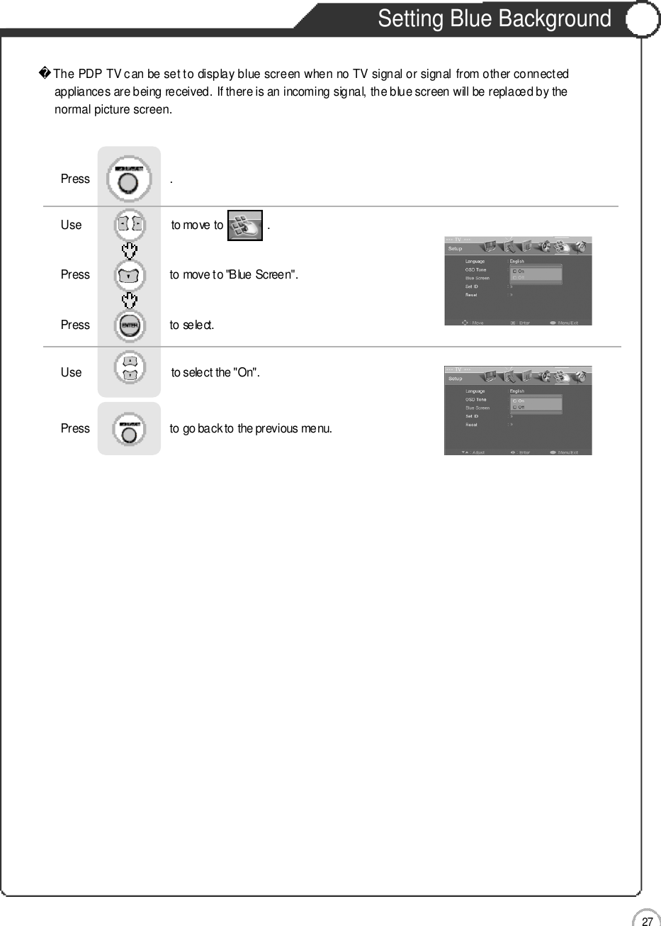 2 7Setting Blue Background Basic UseThe PDP TV can be set to display blue screen when no TV signal or signal from other connectedappliances are being received. If there is an incoming signal, the blue screen will be replaced by thenormal picture screen.Use                              to move to               .                  Press                           to move to &quot;Blue Screen&quot;.    Press                           to select.                 Press                           .Use                              to select the &quot;On&quot;.Press                           to go back to the previous menu.                    