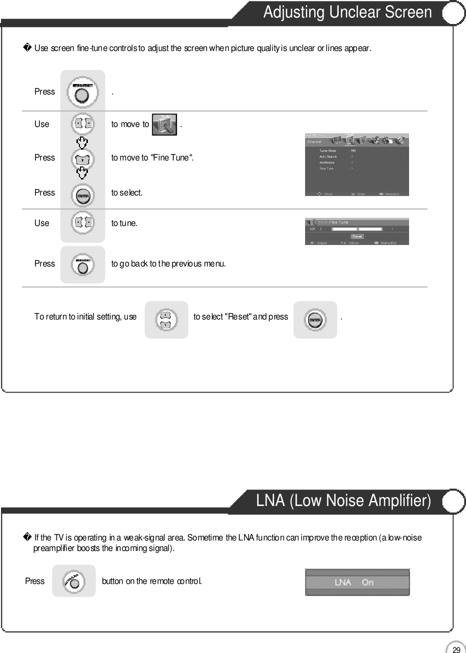 Adjusting Unclear ScreenLNA (Low Noise Amplifier)Use screen fine-tune controls to adjust the screen when picture quality is unclear or lines appear.Use                              to move to               .                  Press                           to move to &quot;Fine Tune&quot;.Press                           to select.                 Press                           .Use                             to tune.Press                           to go back to the previous menu.   To return to initial setting, use                           to select &quot;Reset&quot; and press                         .                    If the TV is operating in a weak-signal area. Sometime the LNA function can improve the reception (a low-noise preamplifier boosts the incoming signal).2 9ApplicationPress                           button on the remote control. 