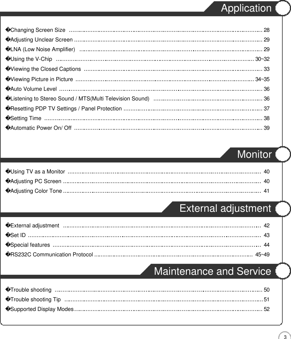3CONTENTSApplicationChanging Screen Size………………………………………………………………………………………………………2 8Adjusting Unclear Screen……………………………………………………………………………………………………2 9LNA (Low Noise Amplifier)…………………………………………………………………………………………………2 9Using the V-Chip…………………………………………………………………………………………………………3 0 ~ 3 2Viewing the Closed Captions………………………………………………………………………………………………3 3Viewing Picture in Picture………………………………………………………………………………………………3 4 ~ 3 5Auto Volume Level……………………………………………………………………………………………………………3 6Listening to Stereo Sound / MTS(Multi Television Sound)…………………………………………………………3 6Resetting PDP TV Settings / Panel Protection…………………………………………………………………………3 7Setting Time……………………………………………………………………………………………………………………3 8Automatic Power On/ Off ……………………………………………………………………………………………………3 9MonitorUsing TV as a Monitor………………………………………………………………………………………………………4 0Adjusting PC Screen…………………………………………………………………………………………………………4 0Adjusting Color Tone…………………………………………………………………………………………………………4 1External adjustmentExternal adjustment…………………………………………………………………………………………………………4 2Set ID……………………………………………………………………………………………………………………………4 3Special features………………………………………………………………………………………………………………4 4RS232C Communication Protocol……………………………………………………………………………………4 5 ~ 4 9Maintenance and ServiceTrouble shooting………………………………………………………………………………………………………………5 0Trouble shooting Tip…………………………………………………………………………………………………………5 1Supported Display Modes……………………………………………………………………………………………………5 2
