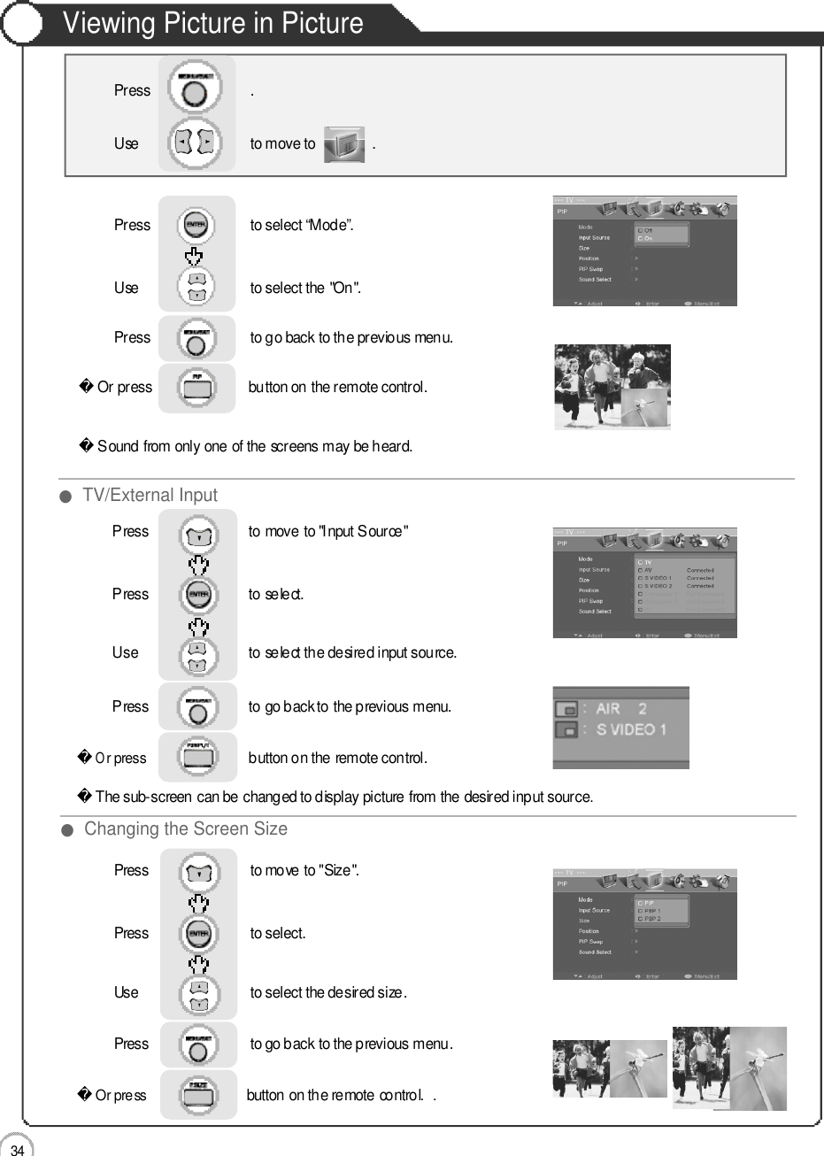 3 4Viewing Picture in PictureApplicationOr press                          button on the remote control. Sound from only one of the screens may be heard.Press                           to select “Mode”.                 Use                              to move to               .   Press                           .Use                             to select the &quot;On&quot;.Press                           to go back to the previous menu.             Or press                             button on the remote control. The sub-screen can be changed to display picture from the desired input source.Press                           to move to &quot;Input Source&quot;Press                           to select.                 Use                             to select the desired input source.Press                           to go back to the previous menu.         Or press                            button on the remote control. . Press                           to move to &quot;Size&quot;. Press                           to select.                 Use                             to select the desired size.Press                           to go back to the previous menu.         ●TV/External Input●Changing the Screen Size