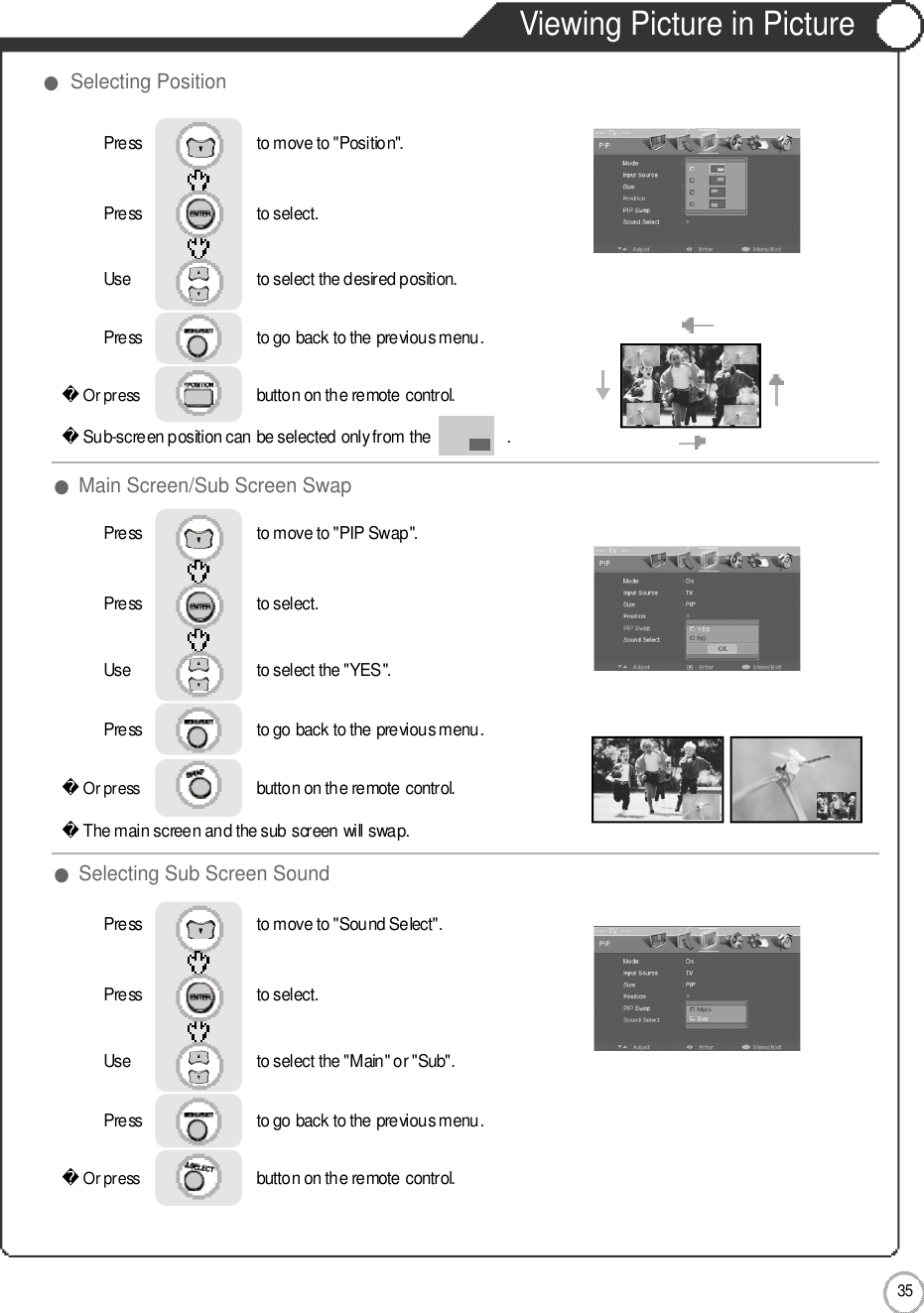 3 5Viewing Picture in PictureApplication●Main Screen/Sub Screen Swap●Selecting Sub Screen Sound●Selecting PositionOr press                             button on the remote control. Sub-screen position can be selected only from the                  .Press                           to move to &quot;Position&quot;.Press                           to select.                 Use                             to select the desired position.Press                           to go back to the previous menu.         Or press                             button on the remote control.The main screen and the sub screen will swap.Press                           to move to &quot;PIP Swap&quot;.    Press                           to select.                 Use                             to select the &quot;YES&quot;.Press                           to go back to the previous menu.         Or press                             button on the remote control. Press                           to move to &quot;Sound Select&quot;. Press                           to select.                 Use                             to select the &quot;Main&quot; or &quot;Sub&quot;.Press                           to go back to the previous menu.         