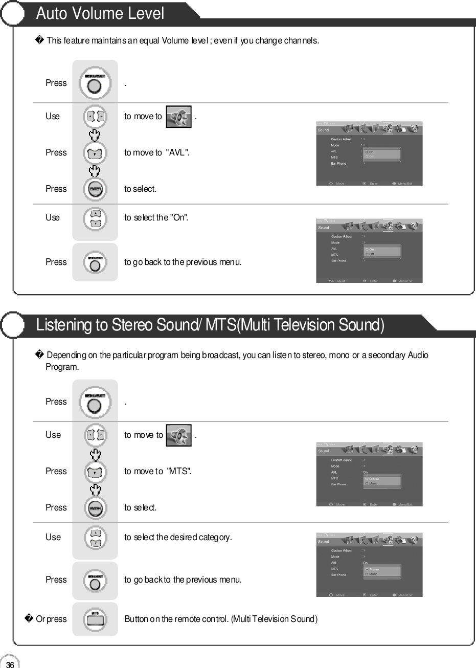 3 6Auto Volume LevelListening to Stereo Sound/ MTS(Multi Television Sound)3 6ApplicationThis feature maintains an equal Volume level ; even if you change channels.Depending on the particular program being broadcast, you can listen to stereo, mono or a secondary AudioP r o g r a m .Or press                           Button on the remote control. (Multi Television Sound) Use                              to move to               .                  Press                           to move to  &quot;AVL&quot;. Press                           to select.                 Press                           .Use                             to select the &quot;On&quot;.Press                           to go back to the previous menu.                     Use                             to move to               .                  Press                           to move to  &quot;MTS&quot;. Press                           to select.                 Press                           .Use                             to select the desired category.Press                           to go back to the previous menu.                     