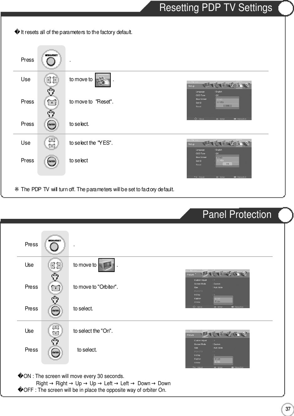 3 7Resetting PDP TV Settings3 7ApplicationIt resets all of the parameters to the factory default.※The PDP TV will turn off. The parameters will be set to factory default.Use                              to move to               .                  Press                           to move to  &quot;Reset&quot;. Press                           to select.                 Press                           .Use                            to select the &quot;YES&quot;.Press                           to select             Panel ProtectionUse                              to move to               .                  Press                           to move to &quot;Orbiter&quot;. Press                           to select.Use                            to select the &quot;On&quot;.   Press                            to select.Press                           .ON : The screen will move every 30 seconds.Right →Right →Up →Up →Left →Left →Down →DownOFF : The screen will be in place the opposite way of orbiter On.