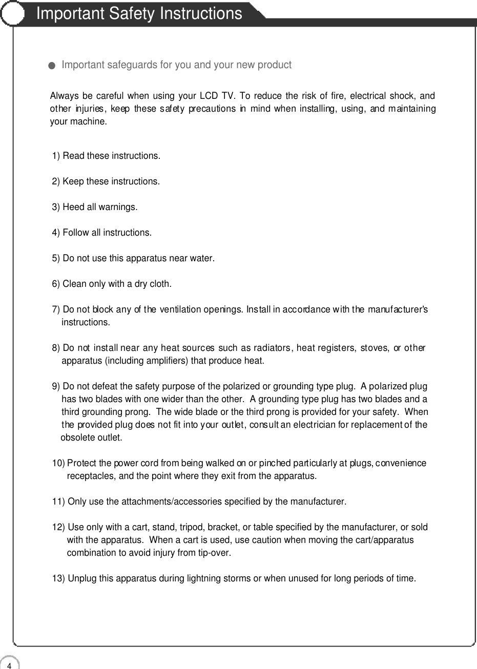 Important Safety Instructions4Important Safety Instructions●Important safeguards for you and your new product1) Read these instructions.2) Keep these instructions.3) Heed all warnings.4) Follow all instructions.5) Do not use this apparatus near water.6) Clean only with a dry cloth.7) Do not block any of the ventilation openings. Install in accordance with the manufacturer&apos;sinstructions.8) Do not install near any heat sources such as radiators, heat registers, stoves, or otherapparatus (including amplifiers) that produce heat.9) Do not defeat the safety purpose of the polarized or grounding type plug.  A polarized plughas two blades with one wider than the other.  A grounding type plug has two blades and a third grounding prong.  The wide blade or the third prong is provided for your safety.  When the provided plug does not fit into your outlet, consult an electrician for replacement of the obsolete outlet.10) Protect the power cord from being walked on or pinched particularly at plugs, conveniencereceptacles, and the point where they exit from the apparatus.11) Only use the attachments/accessories specified by the manufacturer.12) Use only with a cart, stand, tripod, bracket, or table specified by the manufacturer, or sold with the apparatus.  When a cart is used, use caution when moving the cart/apparatus combination to avoid injury from tip-over.  13) Unplug this apparatus during lightning storms or when unused for long periods of time.Always be careful when using your LCD TV. To reduce the risk of fire, electrical shock, andother  injuries,  keep  these safety  precautions  in  mind  when  installing, using,  and maintainingyour machine.