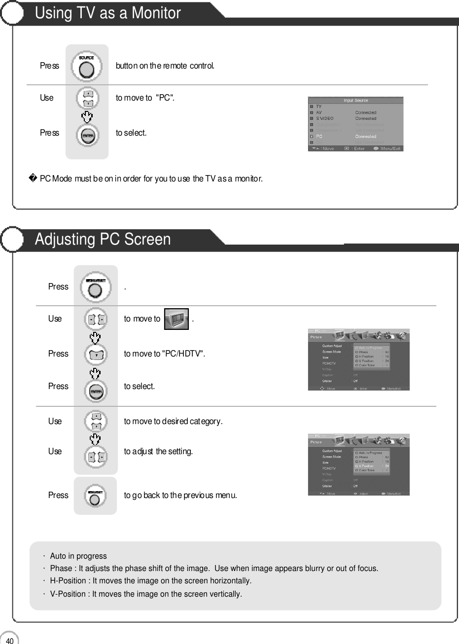 Monitor4 0Using TV as a MonitorAdjusting PC ScreenUse                              to move to               .                  Press                           to move to &quot;PC/HDTV&quot;. Press                           to select.Use                            to move to desired category.   Use                            to adjust the setting.Press                           to go back to the previous menu.      Press                           .・Auto in progress・Phase : It adjusts the phase shift of the image.  Use when image appears blurry or out of focus.・H-Position : It moves the image on the screen horizontally.・V-Position : It moves the image on the screen vertically.PC Mode must be on in order for you to use the TV as a monitor.Using TV as a MonitorUse                              to move to  &quot;PC&quot;.                  Press                           to select. Press                           button on the remote control.