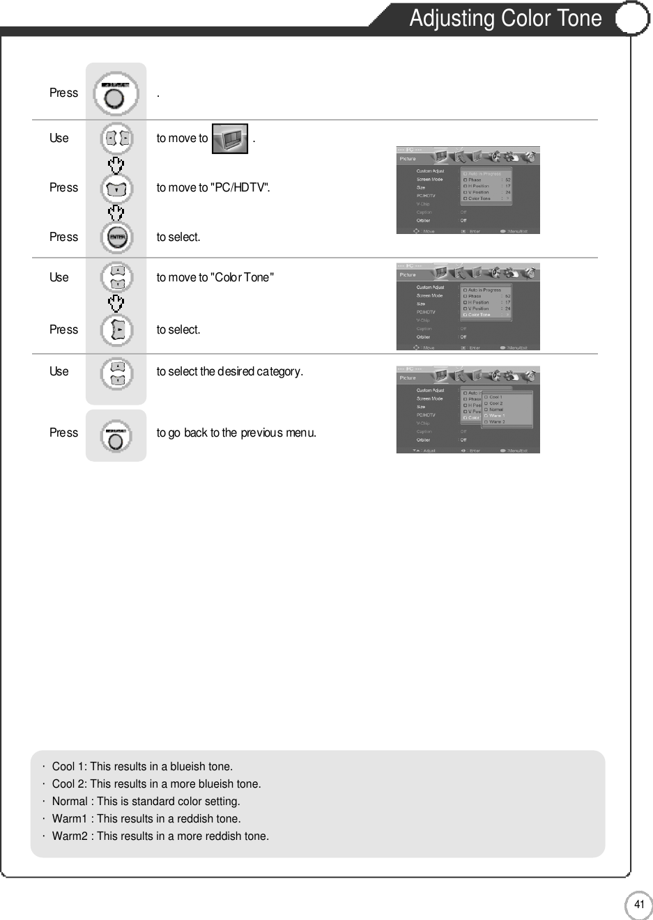 Adjusting Color Tone4 1MonitorUse                              to move to               .                  Press                           to move to &quot;PC/HDTV&quot;. Press                           to select.Use                            to move to &quot;Color Tone&quot;     Press                           to select.Use                            to select the desired category.    Press                           to go back to the previous menu.              Press                           .・Cool 1: This results in a blueish tone.            ・Cool 2: This results in a more blueish tone.・Normal : This is standard color setting.・Warm1 : This results in a reddish tone.       ・Warm2 : This results in a more reddish tone.