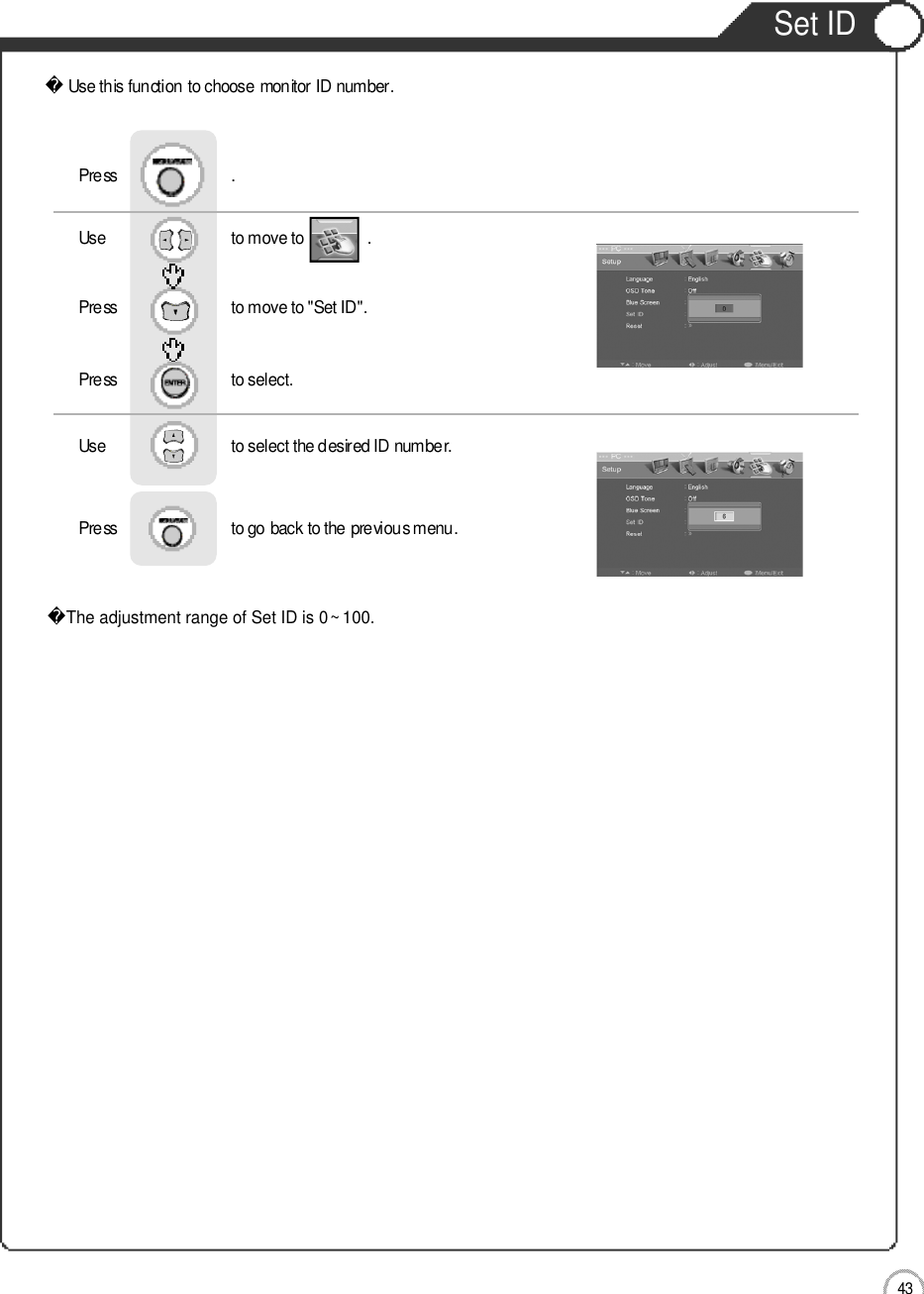 4 3Set IDUse this function to choose monitor ID number.The adjustment range of Set ID is 0~ 100.Use                              to move to               .                  Press                           to move to &quot;Set ID&quot;.   Press                           to select.   Use                            to select the desired ID number.   Press                           to go back to the previous menu.  Press                           .External adjustment