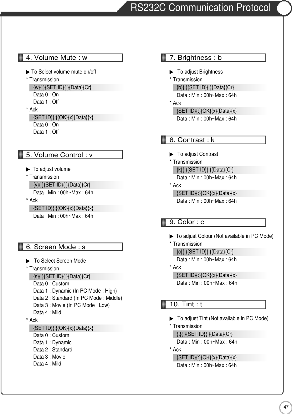 4 7External adjustmentRS232C Communication Protocol4. Volume Mute : w▶To Select volume mute on/off* Transmission{w}{ }{SET ID}{ }{Data}{Cr}Data 0 : OnData 1 : Off* Ack{SET ID}{:}{OK}{x}{Data}{x}Data 0 : OnData 1 : Off5. Volume Control : v▶To adjust volume * Transmission{v}{ }{SET ID}{ }{Data}{Cr}Data : Min : 00h~Max : 64h* Ack{SET ID}{:}{OK}{x}{Data}{x}Data : Min : 00h~Max : 64h6. Screen Mode : s▶To Select Screen Mode* Transmission{s}{ }{SET ID}{ }{Data}{Cr}Data 0 : CustomData 1 : Dynamic (In PC Mode : High)Data 2 : Standard (In PC Mode : Middle)Data 3 : Movie (In PC Mode : Low)Data 4 : Mild* Ack{SET ID}{:}{OK}{x}{Data}{x}Data 0 : CustomData 1 : DynamicData 2 : StandardData 3 : MovieData 4 : Mild7. Brightness : b▶To adjust Brightness* Transmission{b}{ }{SET ID}{ }{Data}{Cr}Data : Min : 00h~Max : 64h* Ack{SET ID}{:}{OK}{x}{Data}{x}Data : Min : 00h~Max : 64h8. Contrast : k▶To adjust Contrast* Transmission{k}{ }{SET ID}{ }{Data}{Cr}Data : Min : 00h~Max : 64h* Ack{SET ID}{:}{OK}{x}{Data}{x}Data : Min : 00h~Max : 64h9. Color : c▶To adjust Colour (Not available in PC Mode)* Transmission{c}{ }{SET ID}{ }{Data}{Cr}Data : Min : 00h~Max : 64h* Ack{SET ID}{:}{OK}{x}{Data}{x}Data : Min : 00h~Max : 64h10. Tint : t▶To adjust Tint (Not available in PC Mode)* Transmission{t}{ }{SET ID}{ }{Data}{Cr}Data : Min : 00h~Max : 64h* Ack{SET ID}{:}{OK}{x}{Data}{x}Data : Min : 00h~Max : 64h