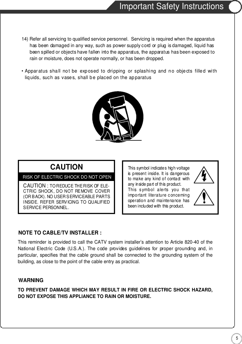 Important Safety Instructions5Important Safety Instructions14) Refer all servicing to qualified service personnel.  Servicing is required when the apparatus has been damaged in any way, such as power supply cord or plug is damaged, liquid hasbeen spilled or objects have fallen into the apparatus, the apparatus has been exposed torain or moisture, does not operate normally, or has been dropped.• Apparatus shall  no t  be   exposed  to  dripping   or  splashing  and  no  objects  fille d  withliq uids, such as vases, shall be placed on the apparatusCAUTIONRISK OF ELECTRIC SHOCK DO NOT OPENCAUTION :TO REDUCE THE RISK OF ELE-CTRIC SHOCK, DO NOT REMOVE COVER(OR BACK). NO USER SERVICEABLE PARTSINSIDE. REFER SERVICING TO QUALIFIEDSERVICE PERSONNEL.This symbol indicates high voltageis present inside. It is dangerousto make any kind of contact withany inside part of this product.This  symbol  alerts  you  thatimportant literature concemingoperation and maintenance  hasbeen included with this product.This reminder is provided to call the CATV system installer’s attention to Article 820-40 of theNational Electric  Code  (U.S.A.).  The code  provides guidelines  for  proper grounding  and,  inparticular, specifies that the cable ground shall be connected to the grounding system of thebuilding, as close to the point of the cable entry as practical.NOTE TO CABLE/TV INSTALLER :TO PREVENT DAMAGE WHICH MAY RESULT IN FIRE OR ELECTRIC SHOCK HAZARD,DO NOT EXPOSE THIS APPLIANCE TO RAIN OR MOISTURE.WARNING