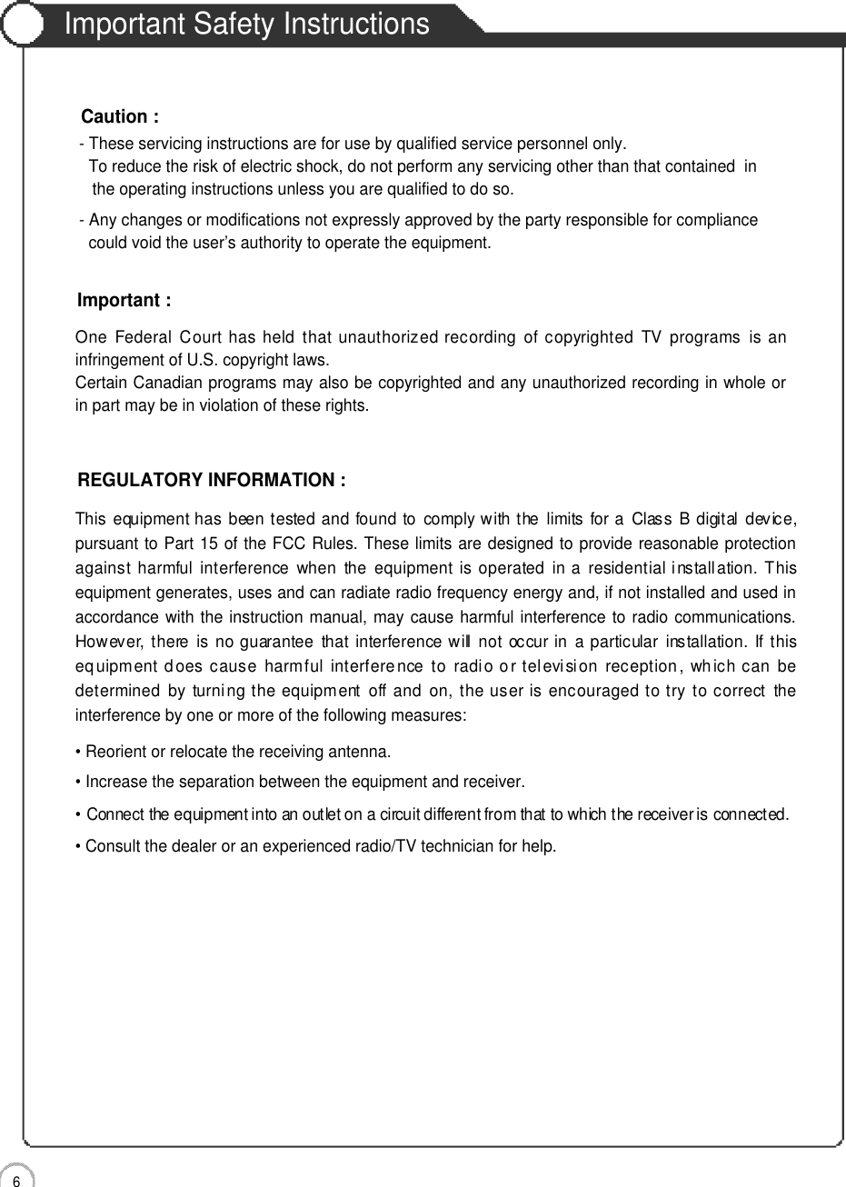 Important Safety Instructions6Important Safety InstructionsOne  Federal Court  has held  that  unauthorized recording  of  copyrighted  TV  programs  is  aninfringement of U.S. copyright laws.Certain Canadian programs may also be copyrighted and any unauthorized recording in whole orin part may be in violation of these rights.Important :This  equipment has  been tested and found to  comply with the  limits  for a  Class  B  digital  device,pursuant to Part 15 of the FCC Rules. These limits are designed to provide reasonable protectionagainst  harmful  interference  when  the  equipment  is  operated  in a  residential installation. Thisequipment generates, uses and can radiate radio frequency energy and, if not installed and used inaccordance with the instruction manual, may cause harmful interference to radio communications.However, there  is  no  guarantee  that  interference will  not  occur in  a particular  installation.  If thisequipment does cause  harmful  interference to  radio o r television  reception ,  which can  bedetermined  by  turning  the equipment  off and  on,  the user is encouraged to try to correct  theinterference by one or more of the following measures:• Reorient or relocate the receiving antenna.• Increase the separation between the equipment and receiver.• Connect the equipment into an outlet on a circuit different from that to which the receiver is connected.• Consult the dealer or an experienced radio/TV technician for help.REGULATORY INFORMATION :- These servicing instructions are for use by qualified service personnel only.  To reduce the risk of electric shock, do not perform any servicing other than that contained  in the operating instructions unless you are qualified to do so.- Any changes or modifications not expressly approved by the party responsible for compliance could void the user’s authority to operate the equipment.Caution :