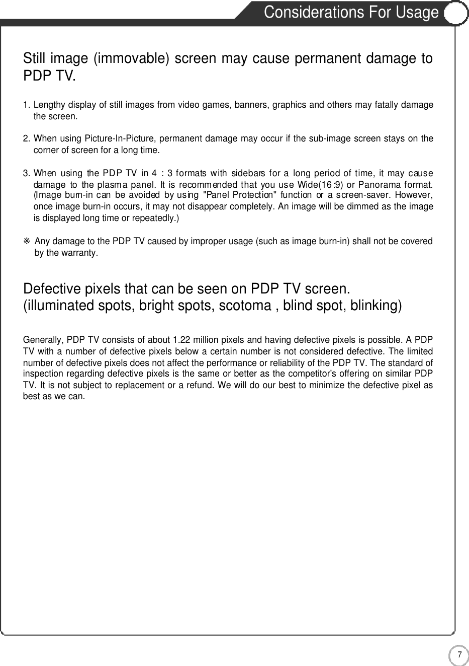 7Safety PrecautionsConsiderations For UsageStill image (immovable) screen may cause permanent damage toPDP TV.1. Lengthy display of still images from video games, banners, graphics and others may fatally damagethe screen.2. When using Picture-In-Picture, permanent damage may occur if the sub-image screen stays on thecorner of screen for a long time.3. When  using  the PDP  TV  in 4  :  3 formats with  sidebars for a  long period of time,  it may causedamage  to  the plasma panel.  It is recommended that  you use Wide(16:9)  or Panorama format.(Image  burn-in can  be  avoided  by using  &quot;Panel Protection&quot;  function  or  a screen-saver. However,once image burn-in occurs, it may not disappear completely. An image will be dimmed as the imageis displayed long time or repeatedly.)※Any damage to the PDP TV caused by improper usage (such as image burn-in) shall not be coveredby the warranty.Defective pixels that can be seen on PDP TV screen.(illuminated spots, bright spots, scotoma , blind spot, blinking)Generally, PDP TV consists of about 1.22 million pixels and having defective pixels is possible. A PDPTV with a number of defective pixels below a certain number is not considered defective. The limitednumber of defective pixels does not affect the performance or reliability of the PDP TV. The standard ofinspection regarding defective pixels is the same or better as the competitor&apos;s offering on similar PDPTV. It is not subject to replacement or a refund. We will do our best to minimize the defective pixel asbest as we can.