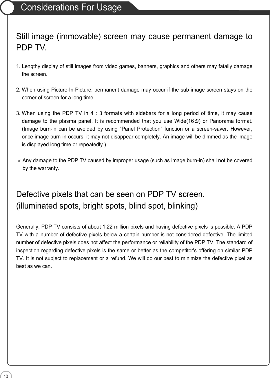 10Considerations For UsageSafety PrecautionsStill image (immovable) screen may cause permanent damage toPDP TV.1. Lengthy display of still images from video games, banners, graphics and others may fatally damagethe screen.2. When using Picture-In-Picture, permanent damage may occur if the sub-image screen stays on thecorner of screen for a long time.3. When using the PDP TV in 4 : 3 formats with sidebars for a long period of time, it may causedamage to the plasma panel. It is recommended that you use Wide(16 :9) or Panorama format.(Image burn-in can be avoided by using &quot;Panel Protection&quot; function or a screen-saver. However,once image burn-in occurs, it may not disappear completely. An image will be dimmed as the imageis displayed long time or repeatedly.)Any damage to the PDP TV caused by improper usage (such as image burn-in) shall not be coveredby the warranty.Defective pixels that can be seen on PDP TV screen.(illuminated spots, bright spots, blind spot, blinking)Generally, PDP TV consists of about 1.22 million pixels and having defective pixels is possible. A PDPTV with a number of defective pixels below a certain number is not considered defective. The limitednumber of defective pixels does not affect the performance or reliability of the PDP TV. The standard ofinspection regarding defective pixels is the same or better as the competitor&apos;s offering on similar PDPTV. It is not subject to replacement or a refund. We will do our best to minimize the defective pixel asbest as we can.