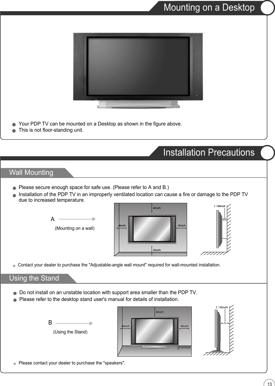 13Mounting on a DesktopInstallation PrecautionsENUser Guidance InformationWall MountingUsing the StandYour PDP TV can be mounted on a Desktop as shown in the figure above.This is not floor-standing unit.Please secure enough space for safe use. (Please refer to A and B.)Installation of the PDP TV in an improperly ventilated location can cause a fire or damage to the PDP TVdue to increased temperature.(Using the Stand)B(Mounting on a wall)ADo not install on an unstable location with support area smaller than the PDP TV.Please refer to the desktop stand user&apos;s manual for details of installation.Contact your dealer to purchase the &quot;Adjustable-angle wall mount&quot; required for wall-mounted installation.Please contact your dealer to purchase the &quot;speakers&quot;.