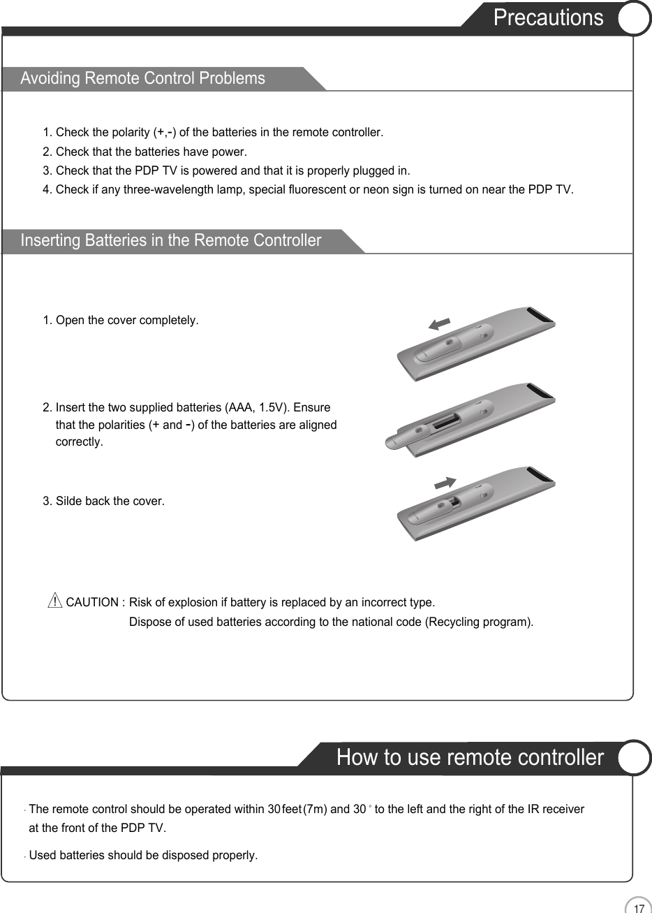 17ENAvoiding Remote Control ProblemsInserting Batteries in the Remote ControllerUser Guidance Information2. Insert the two supplied batteries (AAA, 1.5V). Ensurethat the polarities (+and -) of the batteries are alignedcorrectly.3. Silde back the cover.1. Check the polarity (+,-) of the batteries in the remote controller.2. Check that the batteries have power.3. Check that the PDP TV is powered and that it is properly plugged in.4. Check if any three-wavelength lamp, special fluorescent or neon sign is turned on near the PDP TV.CAUTION : Risk of explosion if battery is replaced by an incorrect type.Dispose of used batteries according to the national code (Recycling program).The remote control should be operated within 30feet(7m) and 30 to the left and the right of the IR receiverat the front of the PDP TV.Used batteries should be disposed properly.How to use remote controllerPrecautions1. Open the cover completely.