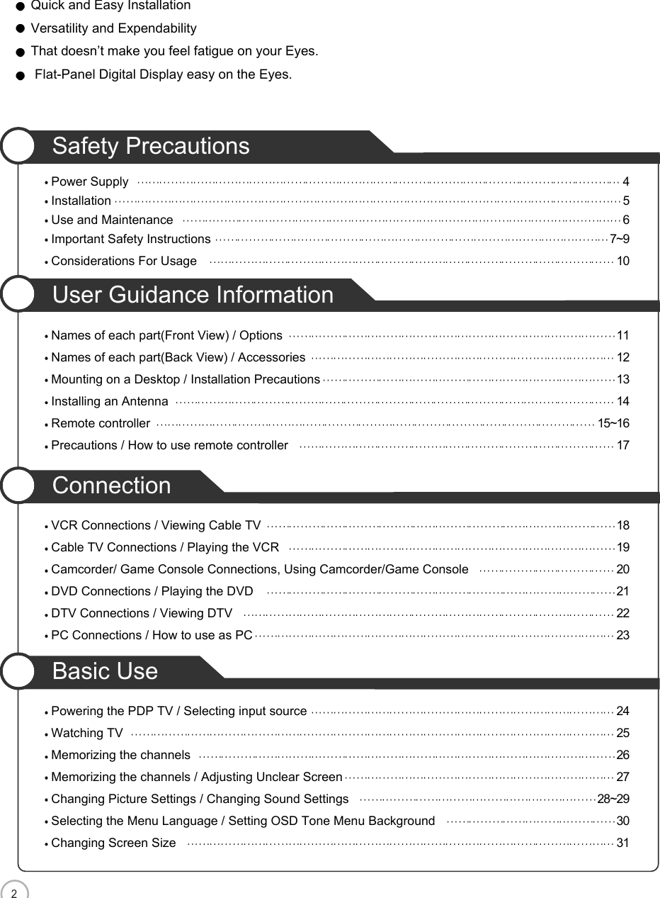 2CONTENTSSafety PrecautionsPower Supply 4Installation 5Use and Maintenance 6Important Safety Instructions 7~9Considerations For Usage 10User Guidance InformationNames of each part(Front View) / Options 11Names of each part(Back View) / Accessories 12Mounting on a Desktop / Installation Precautions 13Installing an Antenna 14Remote controller 15~16Precautions / How to use remote controller 17ConnectionVCR Connections / Viewing Cable TV 18Cable TV Connections / Playing the VCR 19Camcorder/ Game Console Connections, Using Camcorder/Game Console 20DVD Connections / Playing the DVD 21DTV Connections / Viewing DTV 22PC Connections / How to use as PC 23Basic UsePowering the PDP TV / Selecting input source 24Watching TV 25Memorizing the channels 26Memorizing the channels / Adjusting Unclear Screen 27Changing Picture Settings / Changing Sound Settings 28~29Selecting the Menu Language / Setting OSD Tone Menu Background 30Changing Screen Size 31Quick and Easy InstallationVersatility and ExpendabilityThat doesn’t make you feel fatigue on your Eyes.Flat-Panel Digital Display easy on the Eyes.