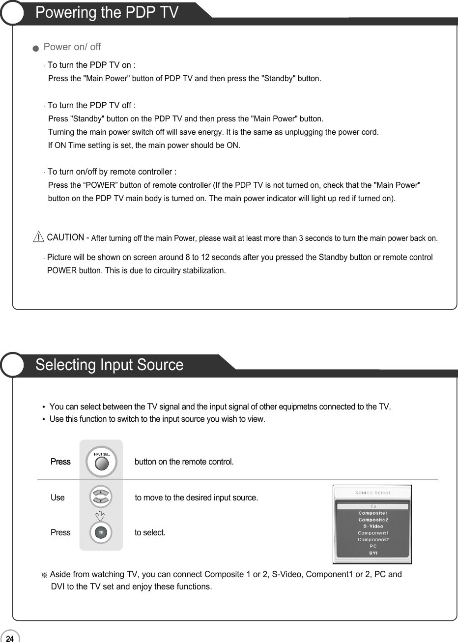 24Powering the PDP TV24Power on/ offTo turn the PDP TV on :Press the &quot;Main Power&quot; button of PDP TV and then press the &quot;Standby&quot; button. To turn the PDP TV off :Press &quot;Standby&quot; button on the PDP TV and then press the &quot;Main Power&quot; button.Turning the main power switch off will save energy. It is the same as unplugging the power cord.If ON Time setting is set, the main power should be ON. To turn on/off by remote controller :Press the “POWER” button of remote controller (If the PDP TV is not turned on, check that the &quot;Main Power&quot; button on the PDP TV main body is turned on. The main power indicator will light up red if turned on).Picture will be shown on screen around 8 to 12 seconds after you pressed the Standby button or remote controlPOWER button. This is due to circuitry stabilization.CAUTION - After turning off the main Power, please wait at least more than 3 seconds to turn the main power back on.Basic UseSelecting Input SourceAside from watching TV, you can connect Composite 1 or 2, S-Video, Component1 or 2, PC andDVI to the TV set and enjoy these functions.PressPress                               button on the remote control.Use                                  to move to the desired input source.        Press                               to select.                 You can select between the TV signal and the input signal of other equipmetnsconnected to the TV.Use this function to switch to the input source you wish to view.