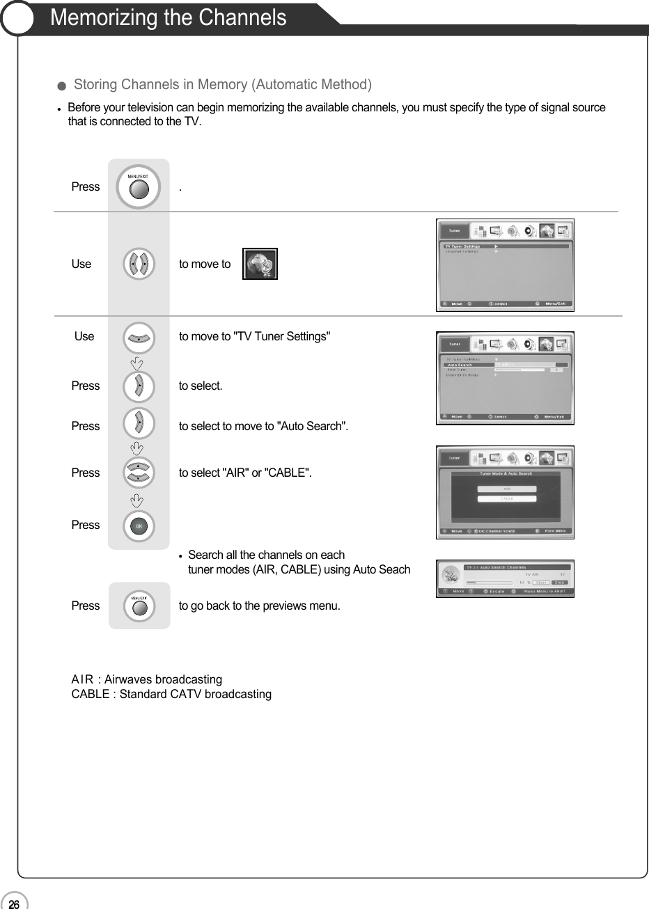 26Memorizing the Channels26Basic UseBefore your television can begin memorizing the available channels, you must specify the type of signal source that is connected to the TV.Use                              to move to   Press                           .Use                             to move to &quot;TV Tuner Settings&quot;Press                           to select.Press                           to select to move to &quot;Auto Search&quot;.                             Press                           to select &quot;AIR&quot; or &quot;CABLE&quot;.                Press                           Search all the channels on each tuner modes (AIR, CABLE) using Auto SeachPress                           to go back to the previews menu.AIR : Airwaves broadcasting       CABLE : Standard CATV broadcasting Storing Channels in Memory (Automatic Method)