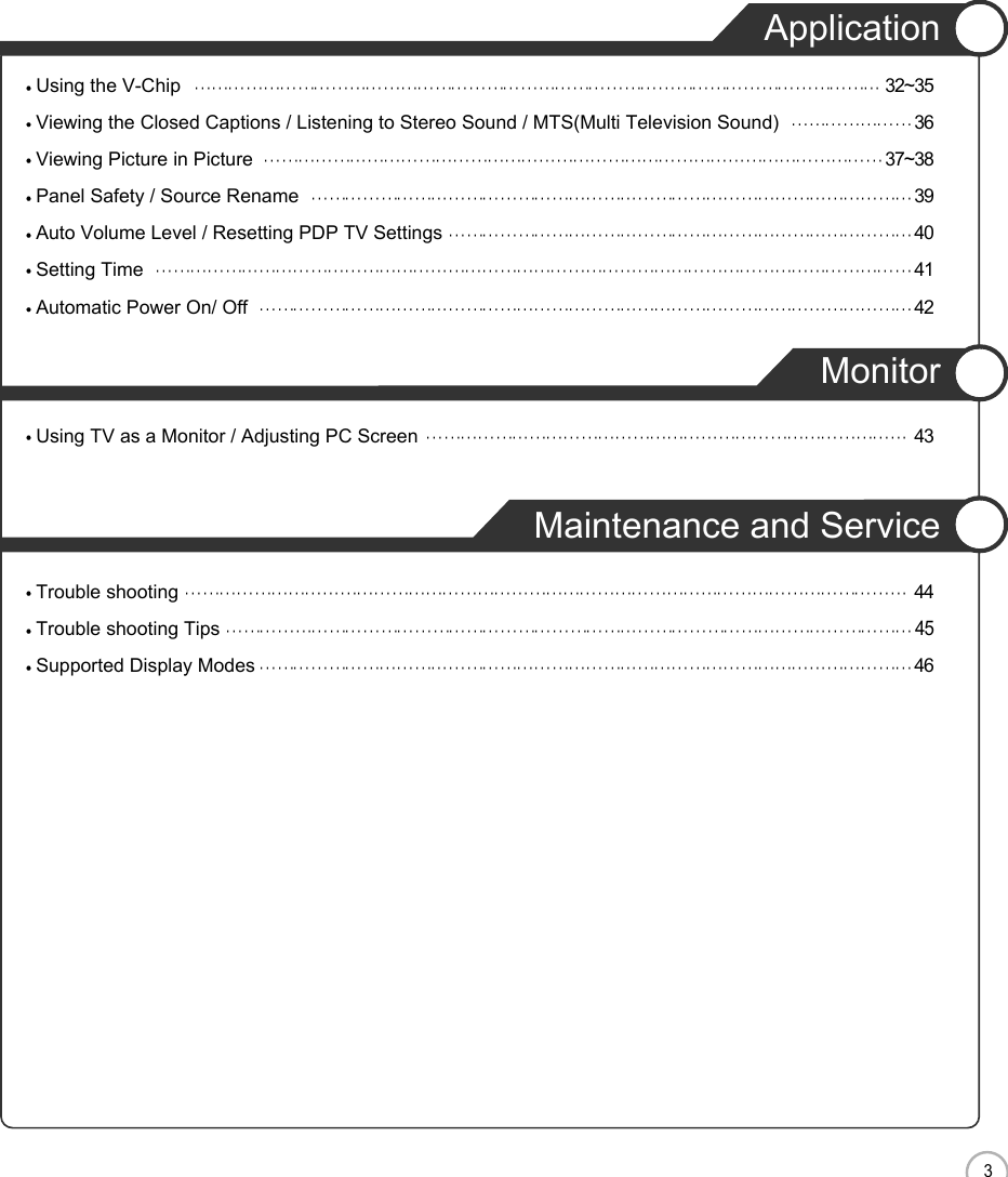 EN3CONTENTSApplicationUsing the V-Chip 32~35Viewing the Closed Captions / Listening to Stereo Sound / MTS(Multi Television Sound) 36Viewing Picture in Picture 37~38Panel Safety / Source Rename 39Auto Volume Level / Resetting PDP TV Settings 40Setting Time 41Automatic Power On/ Off  42MonitorUsing TV as a Monitor / Adjusting PC Screen 43Maintenance and ServiceTrouble shooting 44Trouble shooting Tips45Supported Display Modes 46