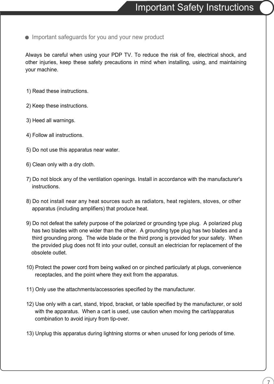 7Important Safety InstructionsENSafety PrecautionsImportant safeguards for you and your new product1) Read these instructions.2) Keep these instructions.3) Heed all warnings.4) Follow all instructions.5) Do not use this apparatus near water.6) Clean only with a dry cloth.7) Do not block any of the ventilation openings. Install in accordance with the manufacturer&apos;sinstructions.8) Do not install near any heat sources such as radiators, heat registers, stoves, or otherapparatus (including amplifiers) that produce heat.9) Do not defeat the safety purpose of the polarized or grounding type plug.  A polarized plughas two blades with one wider than the other.  A grounding type plug has two blades and a third grounding prong.  The wide blade or the third prong is provided for your safety.  When the provided plug does not fit into your outlet, consult an electrician for replacement of the obsolete outlet.10) Protect the power cord from being walked on or pinched particularly at plugs, conveniencereceptacles, and the point where they exit from the apparatus.11) Only use the attachments/accessories specified by the manufacturer.12) Use only with a cart, stand, tripod, bracket, or table specified by the manufacturer, or sold with the apparatus.  When a cart is used, use caution when moving the cart/apparatus combination to avoid injury from tip-over.  13) Unplug this apparatus during lightning storms or when unused for long periods of time.Always be careful when using your PDP TV. To reduce the risk of fire, electrical shock, andother injuries, keep these safety precautions in mind when installing, using, and maintainingyour machine.