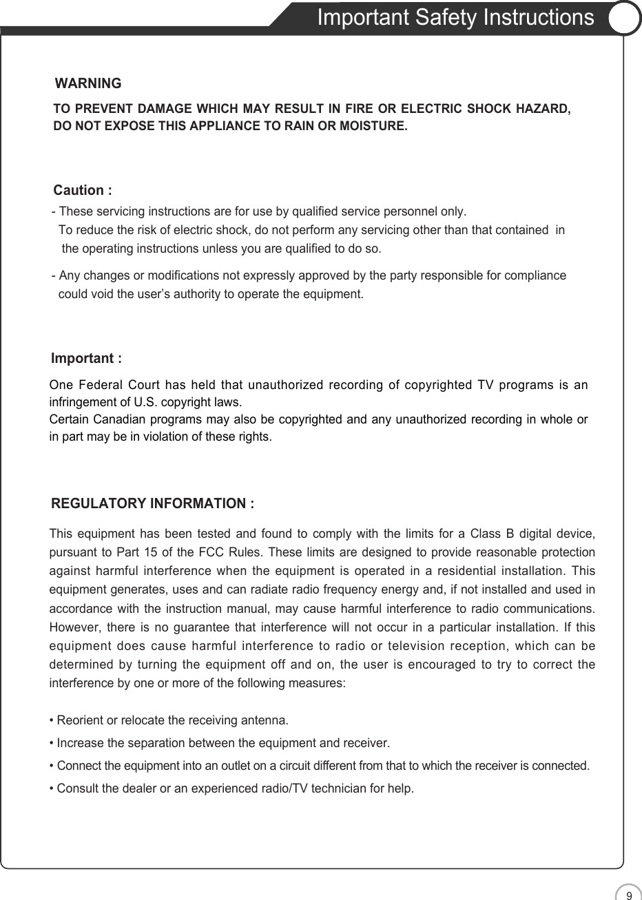 9Important Safety InstructionsENSafety PrecautionsOne Federal Court has held that unauthorized recording of copyrighted TV programs is aninfringement of U.S. copyright laws.Certain Canadian programs may also be copyrighted and any unauthorized recording in whole orin part may be in violation of these rights.Important :This equipment has been tested and found to comply with the limits for a Class B digital device,pursuant to Part 15 of the FCC Rules. These limits are designed to provide reasonable protectionagainst harmful interference when the equipment is operated in a residential installation. Thisequipment generates, uses and can radiate radio frequency energy and, if not installed and used inaccordance with the instruction manual, may cause harmful interference to radio communications.However, there is no guarantee that interference will not occur in a particular installation. If thisequipment does cause harmful interference to radio or television reception, which can bedetermined by turning the equipment off and on, the user is encouraged to try to correct theinterference by one or more of the following measures:• Reorient or relocate the receiving antenna.• Increase the separation between the equipment and receiver.• Connect the equipment into an outlet on a circuit different from that to which the receiver is connected.• Consult the dealer or an experienced radio/TV technician for help.REGULATORY INFORMATION :- These servicing instructions are for use by qualified service personnel only.  To reduce the risk of electric shock, do not perform any servicing other than that contained  in the operating instructions unless you are qualified to do so.- Any changes or modifications not expressly approved by the party responsible for compliance could void the user’s authority to operate the equipment.Caution :TO PREVENT DAMAGE WHICH MAY RESULT IN FIRE OR ELECTRIC SHOCK HAZARD,DO NOT EXPOSE THIS APPLIANCE TO RAIN OR MOISTURE.WARNING